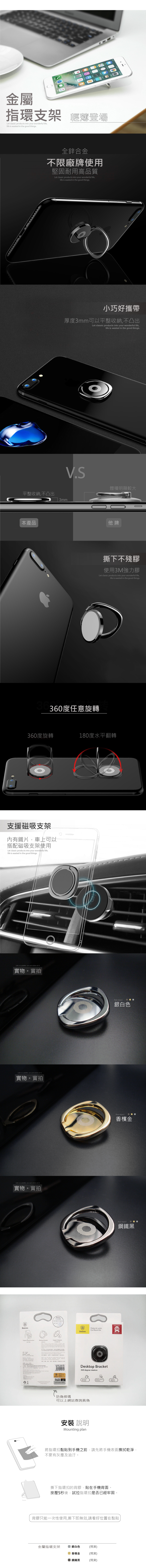 金屬指環支架 輕薄登場Let clssic products into r wonderful lifelife  wasted in the good things全鋅合金不限廠牌使用堅固耐用高品質Let classic products into your wonderful lifelife is wasted in the good things小巧好攜帶厚度3mm可以平整收納不凸出Let classic products into your wonderful lifelife is wasted in the good thingsVS體積明顯較大平整收納,不凸出3mm本產品他牌撕下不殘膠使用3M強力膠Let classic products into your wonderful life,life is wasted in the good things360度任意旋轉360度旋轉180度水平翻轉支援磁吸支架內有鐵片,車上可以搭配磁吸支架使用Let classic products into your wonderful life,life is wasted in the good things is a  you put colors on 實物。實拍 is a  you put colors on 實物。實拍Life is a palette you put colors on it.實物。實拍.   Bracket  it, you   your      ,  and game  1187Real object銀白色Real object香檳金BReal object鋼鐵黑BPrivity Air outlet.ORIGINALCar Mount Kits100BaseusPRODUCTDesktop Bracket360 degree rotation防偽條碼可以上網站查詢真偽安裝說明Mounting plan將指環扣黏貼到手機之前,請先將手機表面擦拭乾淨,不要有灰塵及油汙。撕下指環扣的背膠,貼在手機背面。按壓5秒後,試拉指環扣是否已經牢固。背膠只能一次性使用,撕下即無效,請看好位置在黏貼金屬指環支架 銀白色(現貨)香檳金 鋼鐵黑(現貨)(現貨)