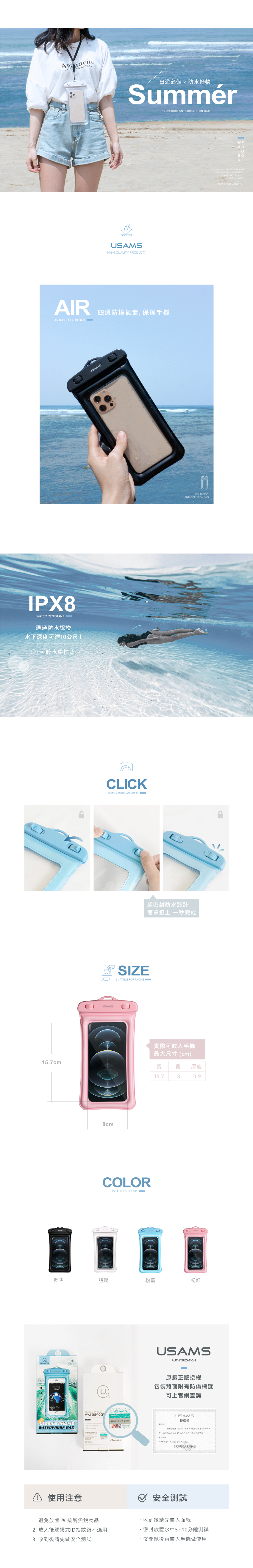 ASTRS ROAST出遊必備防水好物SummérHIGHQUALITY PRODUTFOURSIDE ANTICOLLISION BAGAIR四邊防撞氣囊,保護手機ANTICOLLISION BAGIPX8ATER RESISTANT-通過防水認證水下度可達公尺!可於水中拍照157cmCUSAMSCLICKSIMPLY CLICK AND SEAL W8cmFOUR-SIDEANTI-COLLISION BAG超密封防水設計簡單扣上 一秒完成SIZESUITABLE FOR PHONE COLORLIGHT UP YOUR TRIP E實際可放入手機最大尺寸(cm)長 寬 厚度157809酷黑透明粉藍粉紅@6.01211 PHONEWATERPROOF BAG使用注意MOBILE PHONEWATERPROOFWPARTOEORFTOUCH AND PHOTOS IN WATTAKE PHOTOS IN WATER.HIGH-QUALITY . BETTER LIGHT TTAKE A TRIP WITH YOU!USAMSAUTHORIZATION原廠正版授權包裝背面附有防偽標籤可上官網查詢:USAMS授权书有限公司为深有限公司牌USAMS产品 10安全測試1. 避免放置 & 接觸尖銳物品收到後請先面紙2. 放入後觸摸式ID指紋鎖不適用3. 收到後請先做安全測試密封放置水中5~10分鐘測試.沒問題後再裝入手機做使用