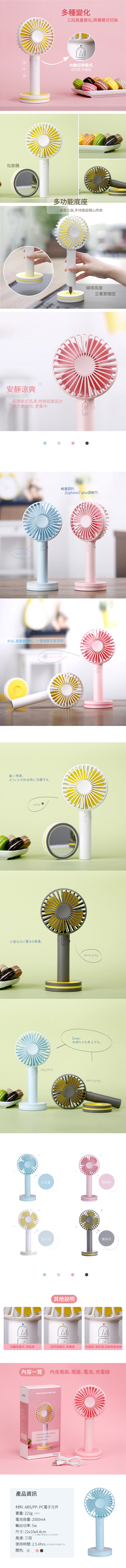 化妝鏡多種變化三段風量變化,兩種模式切換MM键切换模式自然風/持續風多功能底座桌面立扇,手持風扇隨心所欲安靜涼爽採用新式馬達,特殊扇葉設計風力更均勻、更集中sky blue磁吸底座立著更穩固輕量設計,比iphone7 plus還輕巧外出、居家皆便利, 一整個夏天都涼爽.Yellow and 暑い季節、オフィスや外出時に活躍するwhite 小型のの風量。M持續風模式:亮藍燈Pinkdark gray2way-手持ちでも卓上でも。sky bluedark gray天空藍珊瑚粉冰川白雅致灰內容一覽其他說明M自然風模式:亮黃燈充電時:亮紅燈,充飽燈會熄掉內含風扇、底座、電池、充電線MARCARONS HANDY FAN Speeds AdjustmentCosmetic MirrorWind Model產品資訊材料: ABS/PP、PC電子元件重量:223g(含電池)電池容量: 2000mA輸5w出功率:尺寸: 22x10x4.4cm風速:三段(人工測量可能會有1-2cm的誤差)(依使用情況時間會不同)用時間:2.5-6hrs使顏色: