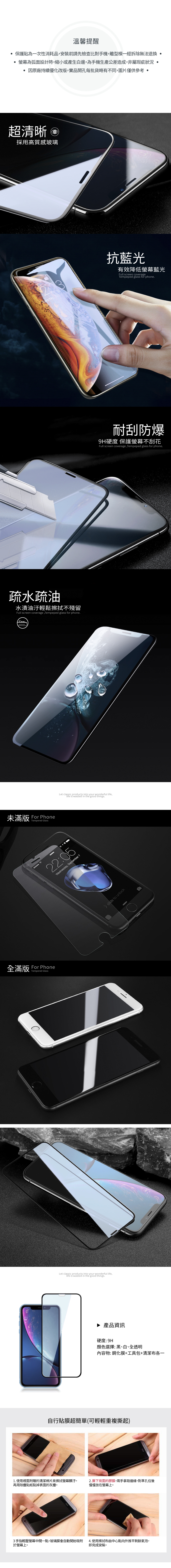 溫馨提醒保護貼為一次性消耗品安裝前請先檢查比對手機離型模一經拆除無法退換 為弧面設計時,縮小或產生白邊,為手機生產公差造成,非屬瑕疵狀況 因原廠持續優化改版,實品開孔每批貨略有不同,圖片僅供參考 超清晰 採用高質感玻璃抗藍光有效降低藍光Full creen coverageTemeped glass for phone疏水疏油水漬油汙輕鬆擦拭不殘留Full screen coverage,Tempeped glass for phone未滿版 For PhoneTempered Glass全滿版 For PhoneTempered GlassLet classic p productss into your wonderful life,life is wastedin the good things.22:05Wednesday, September 7Let  into your wonderful life.in the good things.slide to unlock▶ 產品資訊硬度:顏色選擇:黑、白、全透明內容物:鋼化膜+工具包+清潔布各一自行貼膜超簡單(可輕輕重複撕起)1. 使用裡面附贈的清潔棉片來擦拭螢幕髒汙。2. 撕下背面的膠膜,兩手拿取邊緣,對準孔位後再用除塵貼紙黏掉表面的灰塵。慢慢放在螢幕上。3手指輕壓螢幕中間一點,玻璃膜會自動開始吸附於螢幕上。4. 使用擦拭布由中心點向外推平剩餘氣泡,即完成安裝。耐刮防爆9H硬度 保護螢幕Full screen coverage, Tempeped glass for phone.