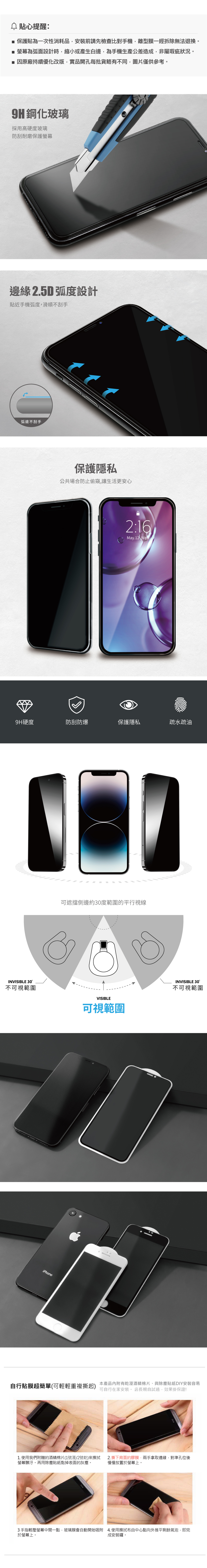 貼心提醒: 保護貼為一次性消耗品安裝前請先檢查比對手機離型膜一經拆除無法退換。■為弧面設計時縮小或產生白邊,為手機生產公差造成,非屬瑕疵狀況。■ 因原廠持續優化改版,實品開孔每批貨略有不同,圖片僅供參考。鋼化玻璃採用高硬度玻璃防刮耐磨保護螢幕邊緣 2.5D 弧度設計貼近手機弧度,滑順不刮手弧邊不刮手保護隱私公共場合防止偷窺,讓生活更安心2:16May.12 9H硬度防刮防爆保護隱私疏水疏油可遮擋側邊約30度範圍的平行視線INVISIBLE 30°不可視範圍VISIBLE可視範圍INVISIBLE 30°不可視範圍iPhone本產品內附有乾溼酒精棉片、與除塵貼紙DIY安裝容易自行貼膜超簡單(可輕輕重複撕起)可自行在家安裝。 店長親自試過,效果掛保證!1. 使用我們附贈的酒精棉片(1號溼/2號乾)來擦拭2. 撕下背面的膠膜,兩手拿取邊緣,對準孔位後螢幕髒汙。再用除塵貼紙黏掉表面的灰塵。慢慢放置於螢幕上。3手指輕壓螢幕中間一點,玻璃膜會自動開始吸附 4.使用擦拭布由中心點向外推平剩餘氣泡,即完於螢幕上。成安裝囉。