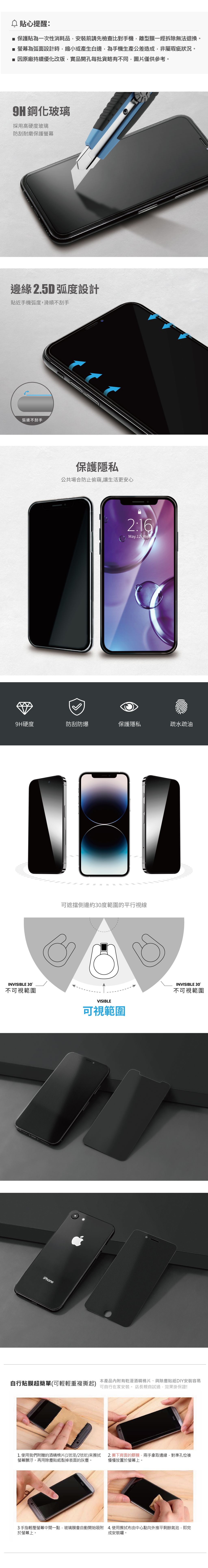 貼心提醒: 保護貼為一次性消耗品安裝前請先檢查比對手機離型膜一經拆除無法退換。■ 螢幕為弧面設計時,縮小或產生白邊,為手機生產公差造成,非屬瑕疵狀況。■ 因原廠持續優化改版,實品開孔每批貨略有不同,圖片僅供參考。9H鋼化玻璃採用高硬度玻璃防刮耐磨保護螢幕邊緣 2.5D 弧度設計貼近手機弧度,滑順不刮手弧邊不刮手保護隱私公共場合防止偷窺,讓生活更安心2:16May.12 9H硬度防刮防爆保護隱私疏水疏油INVISIBLE 30°不可視範圍可遮擋側邊約30度範圍的平行視線iPhoneVISIBLE可視範圍INVISIBLE 30°不可視範圍本產品有乾溼酒精棉片、與除塵貼紙DIY安裝容易自行貼膜超簡單(可輕輕重複撕起)可自行在家安裝。 店長親自試過,效果掛保證!1. 使用我們附贈的酒精棉片(1號溼/2號乾)來擦拭2. 撕下背面的膠膜,兩手拿取邊緣,對準孔位後螢幕髒汙。再用除塵貼紙黏掉表面的灰塵。慢慢放置於螢幕上。3手指輕壓螢幕中間一點,玻璃膜會自動開始吸附 4.使用擦拭布由中心點向外推平剩餘氣泡,即完於螢幕上。成安裝囉。