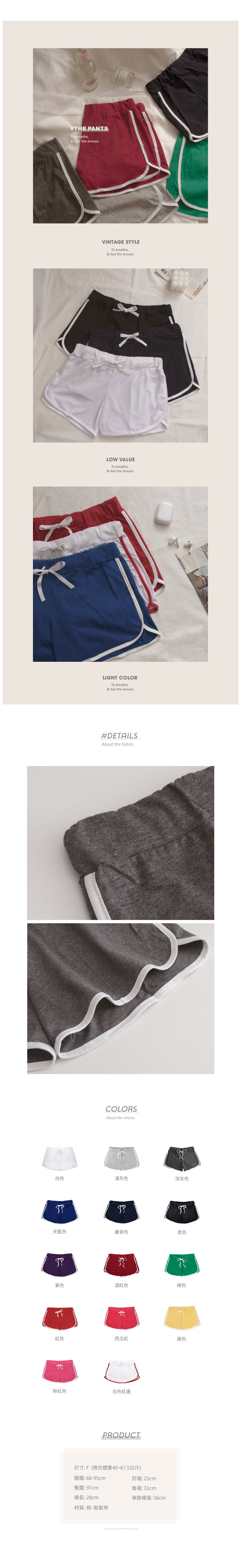 #THE PANTSTo breathe,& feel the breezeVINTAGE STYLETo breathe,& feel the breeze.LOW VALUETo breathe,& feel the breeze.LIGHT COLORTo breathe,& feel the breeze.#DETAILSAbout the fabric.COLORSAbout the choice.白色淺灰色深灰色天藍色藏青色黑色紫色酒紅色綠色紅色西瓜紅黃色粉紅色白色紅邊PRODUCT尺寸:F(適合體重40~67.5公斤)腰圍:68-95cm臀圍:97cm褲長:28cm材質: 棉、鬆緊帶前:25cm後襠: 單腳褲寬:56cmTo breathe, & feel the breeze.ANOTHER