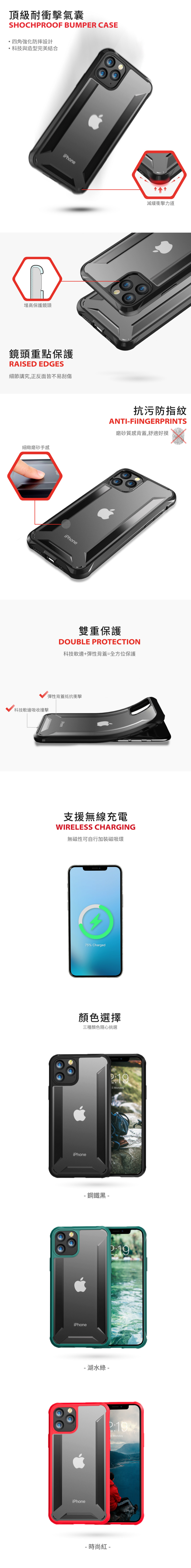 頂級耐衝擊氣囊SHOCHPROOF BUMPER CASE四角強化防摔設計科技與造型完美結合增高保護鏡頭iPhone鏡頭重點保護RAISED EDGES細節講究,正反面皆不易刮傷細緻磨砂手感iPhone減緩衝擊力道抗污防指紋ANTI-FIINGERPRINTS磨砂質感背蓋,舒適好摸雙重保護DOUBLE PROTECTION科技軟邊+彈性背蓋=全方位保護彈性背蓋抵抗衝擊科技軟邊吸收撞擊顏色選擇三種顏色隨心挑選iPhone2.Monday-鋼鐵黑-iPhone-湖水綠-iPhone2:192.Monday- 時尚紅 -