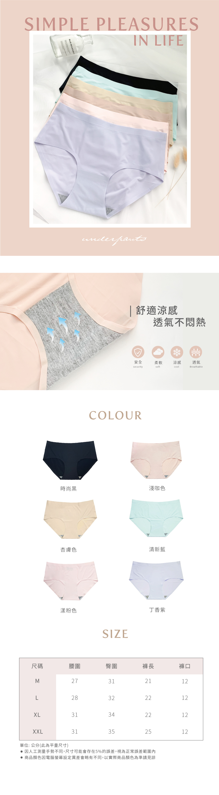 SIMPLE PLEASURESBLUE MOUNTAIN LIFEunderpants 舒適涼感透氣不悶熱安全柔軟securitysoftCOLOUR時尚黑淺咖色杏膚色清新藍漾粉色SIZE丁香紫涼感cool透氣Breathable尺碼腰圍臀圍褲長褲口M27312112L28322212XL31342212XXL31352512單位: 公分(此為平量尺寸) 因人工測量手勢不同,尺寸可能會存在5%的誤差,視為正常誤差範圍內 商品顏色因電腦螢幕設定異會略有不同,以實際商品顏色為準請見諒