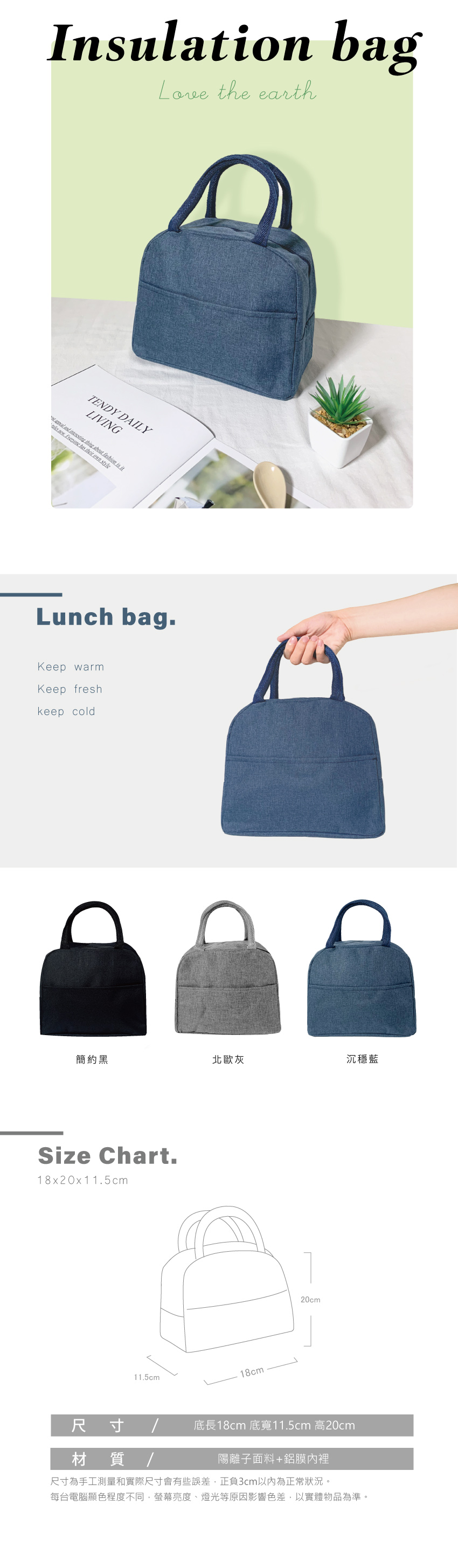 Insulation bagLove the earthTENDY DAILYLIVING             own styleLunch bag.Keep warmKeep freshkeep cold簡約黑北歐灰沉穩藍Size Chart.18x20x11.5cm11.5cm18cm20cm尺寸材質/18cm 11.5cm 20cm陽離子面料+鋁膜內裡尺寸為手工測量和實際尺寸會有些誤差,正負3cm以內為正常狀況。每台電腦顯色程度不同,螢幕亮度、燈光等原因影響色差,以實體物品為準。