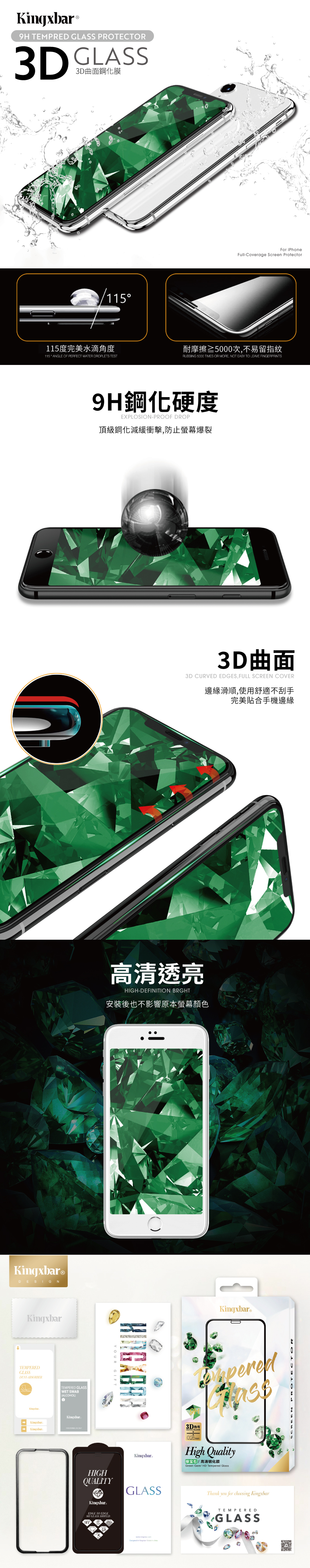 Kingxbar® TEMPRED GLASS PROTECTOR3D GLASS3D曲面鋼化115115度完美水滴角度115 ANGLE OF PERFECT WATER DROPLETS TESTKingxbar®DESIGNKingxbarTEMPEREDGLASSDUST For iPhoneFull-Coverage Screen Protector耐摩擦≥5000次不易留指紋RUBBING 5000 TIMES OR MORE NOT EASY TO LEAVE FINGERPRINTS9H鋼化硬度EXPLOSION-PROOF DROP頂級鋼化減緩衝擊,防止螢幕爆裂TEMPERED GLASSWET SWABALCOHOL3D曲面3D CURVED EDGES, FULL SCREEN COVER邊緣滑順,使用舒適不刮手完美貼合手機邊緣高清透亮HIGH-DEFINITION BRGHT安裝後也不影響原本螢幕顏色YOUR GIFTHIGHQUALITYKingxbarEDGE TO EDGE9H GLASS SHIELD3DKingxbar®peredKingxbarHigh Quality高清化膜Green Gem HD Tempered GlassGLASSThank you for choosing KingxbarTEMPEREDGLASS