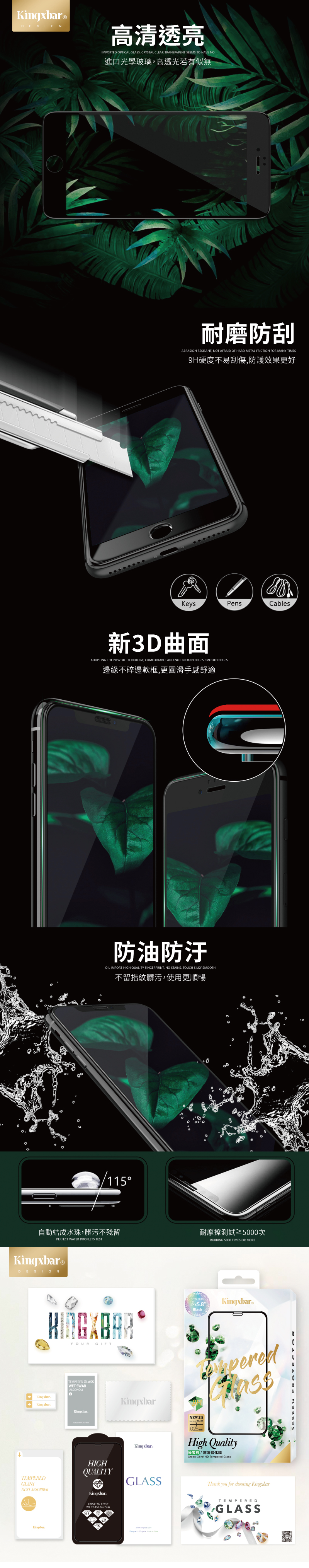®DESIGN高清透亮IMPORTED OPTICAL GLASS CRYSTAL CLEAR TRANSPARENT SEEMS TO HAVE NO進口光學玻璃高透光若有似無耐磨防刮ABRASION RESISANT NOT AFRAID OF HARD METAL FRICTION FOR MANY TIMES硬度不易刮傷防護效果更好KeysPensCables新3D曲面ADOPTING THE NEW 3D TECNOLOGY, COMFORTABLE AND NOT BROKEN EDGES SMOOTH EDGES邊緣不碎邊軟框,更圓滑手感舒適防油防汙OIL IMPORT HIGH QUALITY FINGERPRINT, NO STAINS, TOUCH SILKY SMOOTH不留指紋髒污,使用更順暢15自動結成水珠,髒污不殘留耐摩擦測試≥5000次PERFECT WATER DROPLETS TESTRUBBING 5000 TIMES OR MOREKingxbar®DESIGNYOURGIFTTEMPERED GLASSWET SWABALCOHOL1KingxbarTEMPEREDGLASSDUSTABSORBERKingxbarKingxbarNEW 2018  KingxbarBlackKingxbar。NEW 3D026mmHigh Quality高清钢化Green Gem HD Tempered GlassHIGHQUALITYGLASSKingxbareEDGE TO EDGE9H GLASS Thank you for choosing KingxbarTEMPEREDGLASS