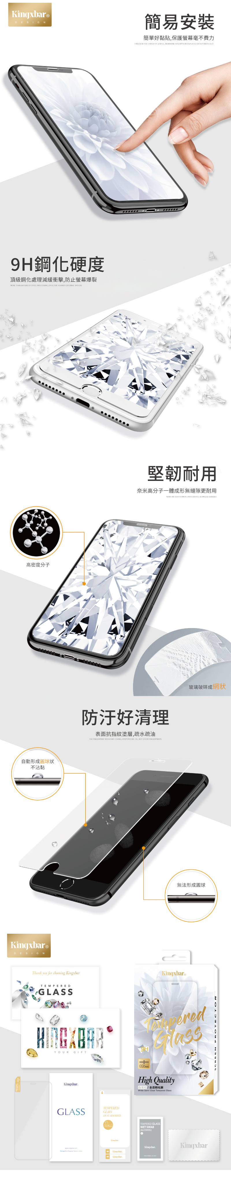 DESIGN9H鋼化硬度頂級鋼化處理減緩衝擊防止爆裂MORE THN OF STEEL PROESSING EFFECTIVE AGAINST EXTERNAL SHOCKS高密度分子動形成狀不沾黏Kingxbar®DESIGN簡易安裝簡單好黏貼保護螢幕費力FINGER IN THE CENTER OF GENTLE, MEMBRANE ADSORPTION DISPLACES AUTOMATICALLY堅韌耐用奈米高分子一體成形無縫隙更耐用NANOMETER POLYMER A INTEGRATED, SEAMLESS DURABLE防汙好清理表面抗指紋塗層,疏水疏油THE RESISTANT , , NOT STICKY 玻璃破碎成網狀無法形成圓球Thank you for choosing KingxbarTEMPEREDA GLASSKingxbar®YOURGIFTKingxbarGLASSTEMPEREDGLASSDUSTABSORBERHigh Quality自透化膜White Gem/ Clear Tempered GlassTEMPERED GLASSWET SWABALCOHOLCKingxbarKingxbar