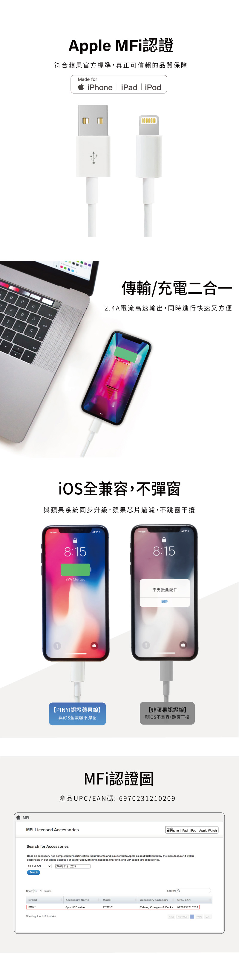 pple 認證符合蘋果官方標準,真正可信賴的品質保障Made iPhone iPad iPodA傳輸/充電二合一24A電流高速輸出,同時進行快速又方便99% iOS全兼容,不彈窗與蘋果系統同步升級,蘋果芯片過濾,不跳窗干擾8:58:1599% Charged不支援此配件關閉【PINYI認證蘋果線】【非蘋果認證線】與iOS全兼容不彈窗與iOS不兼容,跳窗干擾認證圖產品UPC/EAN碼:6970231210209MFi Licensed AccessoriesSearch for AccessoriesMade foriPhone iPad iPod Apple WatchOnce accessory has completed MFi certification requirements and is reported to Apple as sold/distributed by the manufacturer it will besearchable in our public database of authorized Lightning, headset, charging, and iAPbased MFi accessories.UPC/EANSearch6970231210209Show  entriesBrandAccessory NameModelPINYI USB cableShowing 1 to 1 of 1 entriesSearch:PYMF101Accessory CategoryCables, Chargers & DocksUPC/EAN6970231210209First Next Last