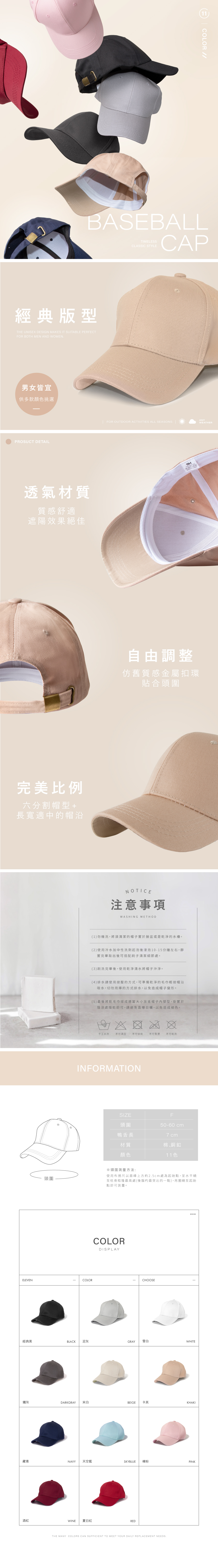 COLOR BASEBALLCAPTIMELESSCLASSIC STYLE經典版型THE UNISEX DESIGN MAKES IT SUITABLE PERFECTFOR BOTH MEN AND WOMEN男女皆宜供多款顏色挑選PROSUCT DETAILANYFOR OUTDOOR ACTIVITIES ALL SEASONS WEATHER透氣材質質感舒適遮陽效果絕佳完美比例六分割帽型+長寬適中的帽沿頭圍自由調整仿舊質感金屬扣環貼合頭圍NOTICE注意事項WASHING METHOD(1)勿機洗,將須清潔的帽子置於臉盆或是乾淨的水槽。(2)使用冷水加中性洗劑起泡後浸泡10-15分鐘左右,靜置完畢取出後可搭配刷子清潔細節處。(3)刷洗完畢後,使用乾淨清水將帽子沖淨。(4)排水請使用按壓的方式,可準備乾淨的毛巾輕按帽沿吸水,切勿用的方式排水,以免造成帽子變形。(5)最後將乾毛巾摺成適當大小放進帽子塑型,掛置於陰涼處陰乾即可,請避免直曝日曬,以免造成褪色。手工水洗不可漂白不可烘乾不可不可乾洗INFORMATIONSIZEF50-60cm頭圍鴨舌長7 cm材質棉銅釦顏色11色※頭圍測量方法:使用布捲尺以眉峰上方約25cm處為起始點,呈水平繞至枕骨粗隆最高處(後腦杓最突出的一點),再圈繞至起始點即可測量。COLORDISPLAYELEVENCOLORCHOOSE經典黑BLACK 泥灰GRAY雪白WHITE鐵灰DARKGRAY 米白BEIGE 卡其KHAKI藏青NAVY天空藍SKYBLUE 裸粉PINK酒紅WINE 夏日紅REDTHE MANY COLORS CAN SUFFICIENT TO MEET YOUR DAILY REPLACEMENT NEEDS.