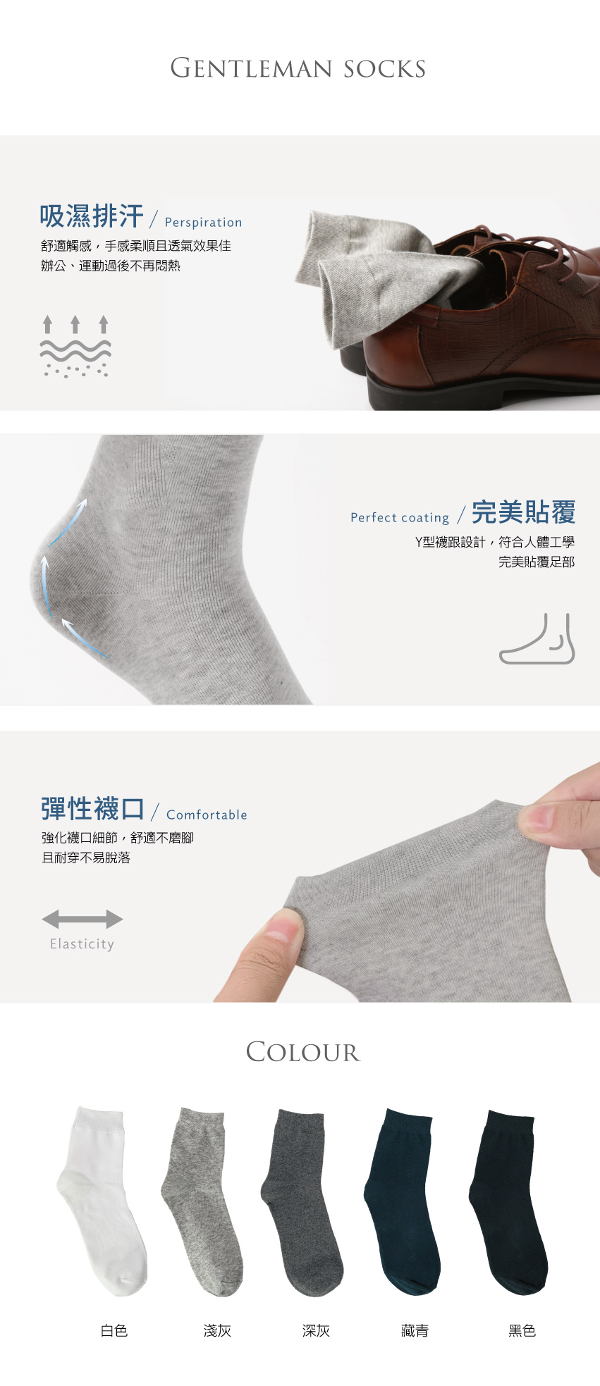 GENTLEMAN SOCKS吸濕排汗  Perspiration舒適觸感,手感柔順且透氣效果佳辦公、運動過後不再悶熱彈性口 Comfortable強化襪口細節,舒適不磨腳且耐穿不易脫落ElasticityPerfect coating /完美貼覆Y型襪跟設計,符合人體工學完美貼覆足部COLOUR白色淺灰深灰藏青黑色