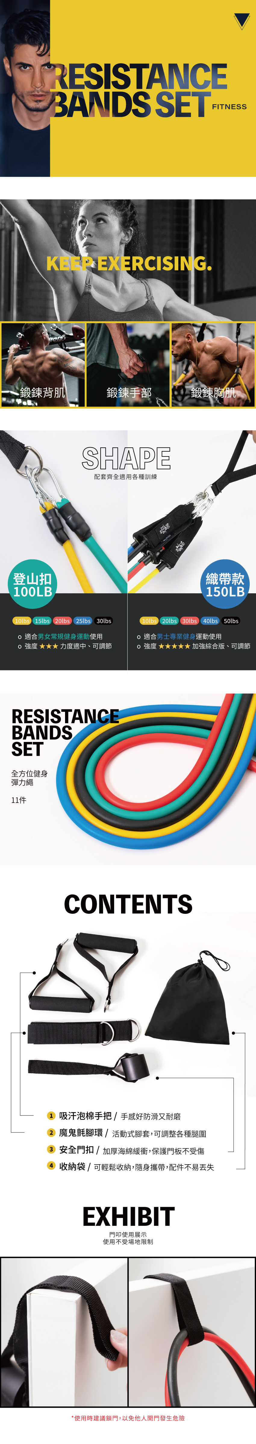 TRESISTANCEBANDS SETFITNESS EXERCISING.鍛鍊背肌鍛鍊手部鍛鍊胸肌登山扣100LBSHAPE配套齊全適用各種訓練織帶款10lbs 15lbs 0lbs 25lbs 30lbs適合男女常規健身運動使用強度力度適中、可調節(10lbs 20lbs 30lbs 40lbs 50lbs適合男士專業健身運動使用強度 綜合版、可調節RESISTANCEBANDSSET全方位健身彈力繩CONTENTS1 吸汗泡棉手把/手感好防滑又耐磨2 魔鬼氈腳環/活動式腳套,可調整各種腿圍3 安全門扣/加厚海綿緩衝,保護門板不受傷4 收納袋/可輕鬆收納,隨身攜帶,配件不易丟失EXHIBIT門叩使用展示使用不受場地限制*使用時建議鎖門,以免他人開門發生危險