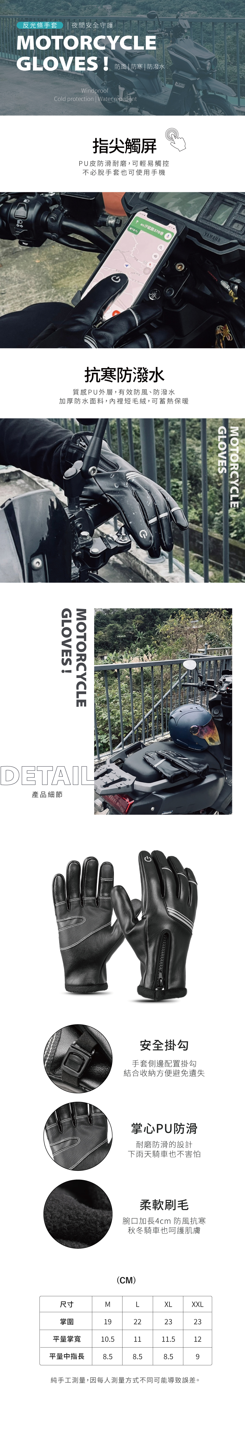 反光條手套 夜間安全守護MOTORCYCEGLOVES 防湖水DWindproofCold protection | Water repellent指尖觸屏PU皮防滑耐磨,可輕易觸控不必脫手套也可使用手機↑ 路370巷YAMAHA抗寒防潑水質感PU外層,有效防風、防潑水加厚防水面料,內裡短毛絨,可蓄熱保暖GLOVES!MOTORCYCLEDETAIL產品細節GLOVESMOTORCYCLE安全掛勾手套側邊配置掛勾結合收納方便避免遺失掌心PU防滑耐磨防滑的設計下雨天騎車也不害怕柔軟刷毛腕口加長4cm 防風抗寒秋冬騎車也呵護肌膚(CM)尺寸MLXLXXL掌圍19222323平量掌寬10.51111.512平量中指長 8.58.58.59純手工測量,因每人測量方式不同可能導致誤差。