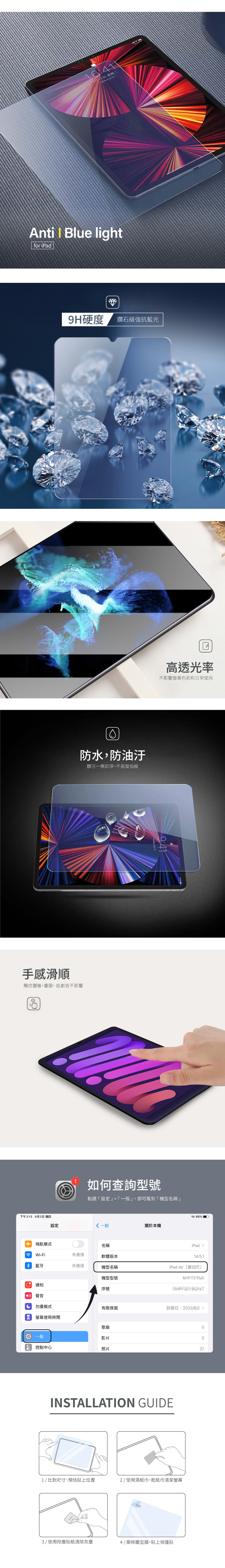 星期二Anti  Blue lightfor iPad手感滑順觸控靈敏,畫圖、追劇皆不影響9H硬度 鑽石級強抗藍光防水,防油汙髒污一擦即淨,不易留指紋高透光率不影響螢幕色彩和日常使用如何查詢型號點選「設定」「一般」,即可看到「機型名稱」6% 下午2:13 9月2日 週四設定一般關於本機 模式名稱iPadWi-Fi未連接軟體版本1.5.1 藍牙未連接機型名稱機型型號iPad Air(第四代)通知序號聲音4 擾模式有限保固到期日:222/8/2  螢幕使用時間歌曲一般影片06 控制中心照片37INSTALLATION GUIDE1/比對尺寸、預估貼上位置2/ 使用濕紙巾、乾紙巾清潔螢幕3/ 使用除塵貼紙清除灰塵4/撕掉離型膜,貼上保護貼