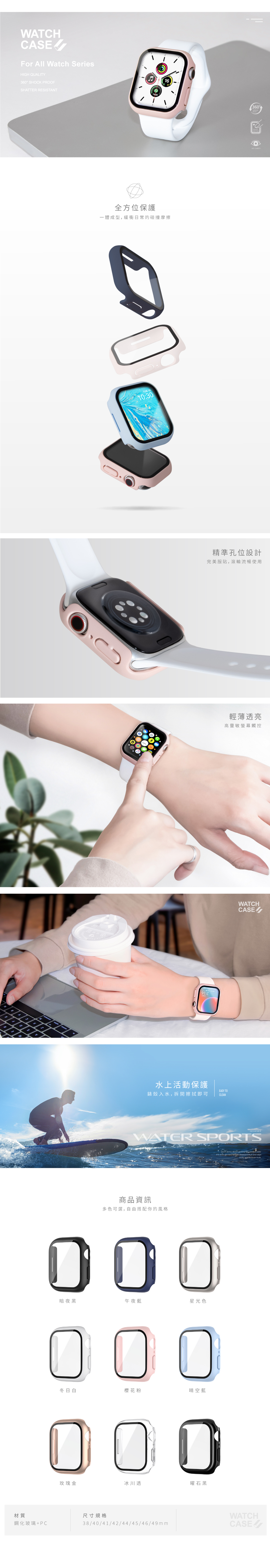 WATCHCASEFor All Watch SeriesHIGH QUALITY36 SHOCK PROOFSHATTER RESISTANT全方位保護一體成型緩衝日常的碰撞摩擦1316:水上活動保護EASY TO錶殼入水,拆開擦拭即可CLEAN精準孔位設計完美服貼,滾輪流暢使用輕薄透亮高靈敏螢幕觸控WATCHconvenientWATER SPORTS商品資訊多色可選,自由搭配你的風格暗夜黑00冬日白櫻花粉0午夜藍0晴空藍0玫瑰金冰川透曜石黑材質尺寸規格鋼化玻璃+PC38/40/41/42/44/45/49mmDont  about getting      get wet,    and wipeWATCHit dry   cloth360°