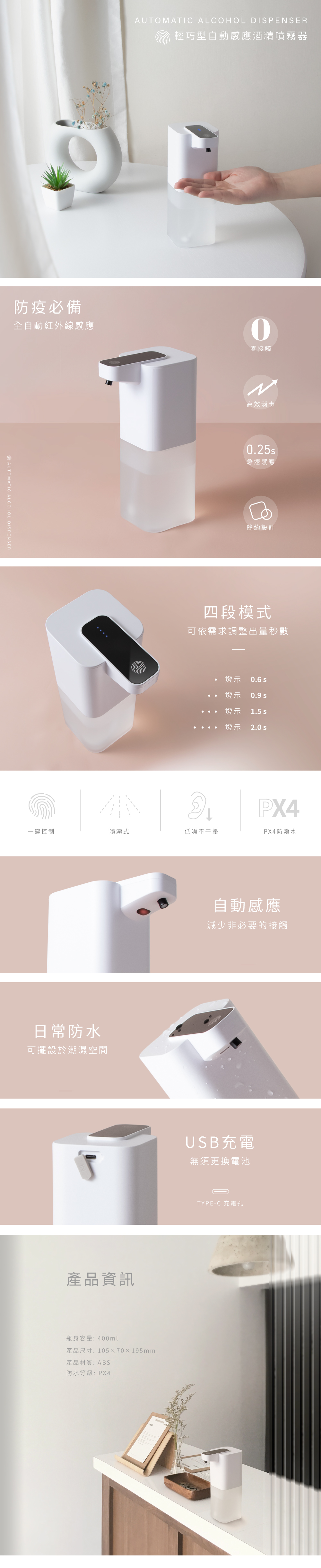 防疫必備全自動紅外線感應AUTOMATIC ALCOHOL DISPESERAUTOMATIC ALCOHOL DISPENSER輕巧型自動感應酒精噴霧器零接觸N高效消毒急速感應簡約設計四段模式可依需求調整出量秒數燈示 0.6 燈示0.9 燈示1.5 燈示2.0 sPX4一鍵控制噴霧式低噪不干擾PX4防潑水日常防水可擺設於潮濕空間產品資訊瓶身容量:400ml產品尺寸:10570195mm產品材質:ABS防水等級:PX4自動感應減少非必要的接觸USB充電無須更換電池TYPE-C 充電孔