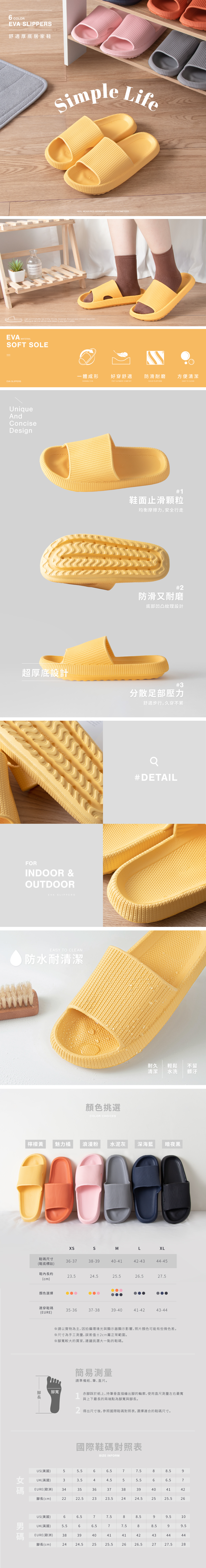 6 COLOREVA LIPPERS舒適厚底居家鞋Simple Life  HEEL MEASURES APPROXIMATELY 4 CENTIMETERSLight and breathable, fast drying non-slip, deodorant, thick and wear-resistant, ergonomic,Wearing all day long will not cause fatigue to your feet or anklesEVA MATERIALSOFT SOLE一體成形好穿舒適防滑耐磨方便清潔EVA SLIPPERSDURABLE EVAFEET ULTIMATE COMFORTSOLID PLATFORMEASY TO CLEANUniqueAndConciseDesign#1鞋面止滑顆粒均衡摩擦力,安全行走#2防滑又耐磨底部凹凸紋理設計超厚底設計#3分散足部壓力舒適步行,久穿不累FORINDOOR &OUTDOOREVA SLIPPERSEASY TO CLEAN防水耐清潔#DETAIL顏色挑選COLOR CHOICES耐久 輕鬆清潔不留水洗髒汙檸檬黃魅力橘 浪漫粉水泥灰深海藍暗夜黑SMLXL鞋尺寸36-3738-3940-4142-4344-45(鞋底標註)鞋內約23.524.5226.527.5(cm)顏色選擇適穿鞋碼35-3637-3839-4041-4243-44(EURE) 碼長請以實物為主,因拍攝環境光與顯示器顯示影響,照片顏色可能有些微色差。※尺寸為手工,誤差值±2cm屬正常範圍。※腳寬較大的買家,建議挑選大一點的鞋碼。腳寬簡易測量請準備紙、筆、直尺。1赤腳踩於紙上,持筆垂直描繪出腳的輪廓,使用直尺測量左右最寬與上下最長的兩端點為腳寬與腳長。得出尺寸後,參照國際鞋碼對照表,選擇適合的鞋碼尺寸。國際鞋碼對照表SIZE INFORMUS(美國)UK(英國)566.577.588.5933.544.555.566.57EURE(歐洲) 343536373839404142腳長(cm)2222.52323.52424.52525.526US(美國)66.577.588.599.510男UK(英國)5.566.577.588.599.5碼EURE(歐洲) 383940414142434444腳長(cm)2424.52525.52626.52727.528