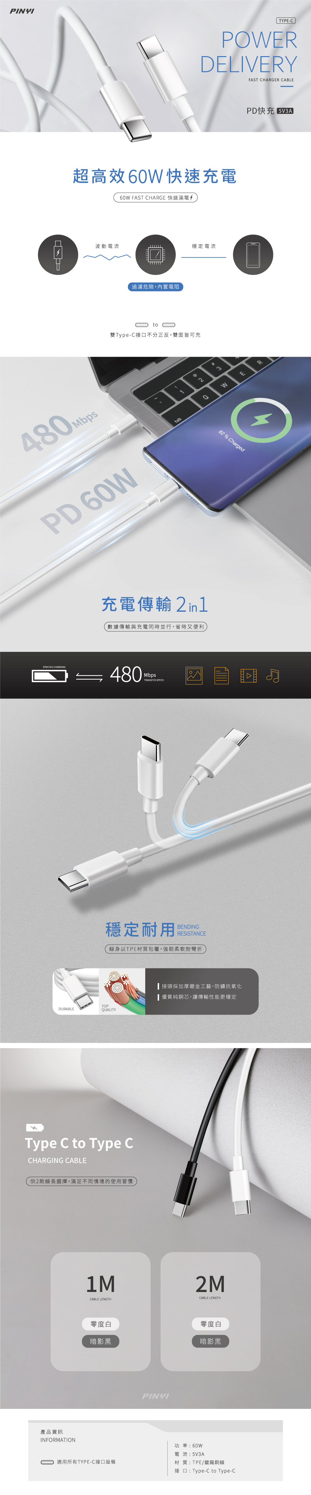 PINYITYPE-CPOWERDELIVERYFAST CHARGER CABLE超高效60W快速充電60W FAST CHARGE 快速滿電PD快充 波動電流穩定電流過濾危險,內置電阻to雙Type-C接口不分正反,雙面皆可充480 PD 60Wtab#23充電傳輸 數據傳輸與充電同時並行,省時又便利SYNCING CHARGING 480MbpsTRANSFER SPEED穩定耐用BENDINGRESISTANCE線身以TPE材質包覆,強韌柔軟耐彎折TOPDURABLEUALITYType C to Type CCHARGING CABLE供2款線長選擇,滿足不同情境的使用習慣產品資訊INFORMATION1MCABLE LENGTH零度白暗影黑適用所有TYPE-C接口設備PINYIQWER82% Charged接頭採加厚鍍金工藝,防鏽抗氧化■優質純銅芯,讓傳輸性能更穩定功率:60W2MCABLE LENGTH零度白暗影黑電流:5V3A材質:TPE/鍍錫銅線接口:Type-C to Type-C