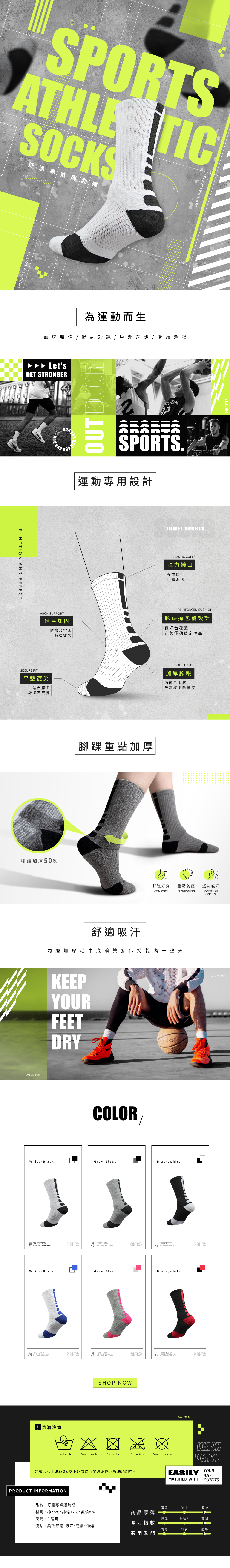 SPORSATHLTIC 舒適專業運動MOISTURE WICKING  為運動而生籃球裝備健身/ 戶外跑步/街頭穿搭LetsGET STRONGER RUN.運動專用設計TFUNCTION AND EFFECTSECURE FITARCH SUPPORT平整襪尖足弓加固貼合腳尖舒適不磨腳耐磨又牢固減緩疲勞 ELASTIC CUFFS彈力襪口彈性佳不易滑落REINFORCED CUSHIONE腳踝重點加厚腳踝採包覆設計良好包覆感穿著運動穩定性高ST TOUCH加厚腳跟內部毛巾底吸震緩衝防摩擦腳踝加厚50%舒適好穿COMFORT重點防護CUSHIONING透氣吸汗MOISTURE SPORTS /舒適吸汗內層加厚毛巾底讓雙腳保持乾爽一整天KEEPYOURFEETDRYCOLORWhite BlackGrey BlackBlack White  THICKEN  THE  SPORTS SOCKSSOCKSSOCKSWhite BlackGrey Black THE  THE TOWEL SPORTS SOCKSBlack, White THE  THE TOWEL SPORTS SOCKS  THE BOTTOMOF THE TOWEL SOCKS THE BOTTOMOF THE  SPORTS SOCKS洗滌注意SHOP NOW Hand washDo not bleachDo not dryDo not ironDo not dry clean建議溫和手洗(30以下),勿長時間浸泡熱水與洗滌劑中。PRODUCT INFORMATION WASH NOTICEWASHWASHYOUREASILYMATCHED WITH品名:舒適專業運動襪薄款適中厚款材質:棉75%、錦綸17%、氨綸8%商品厚薄尺碼:F無彈微彈力高彈彈力指數優點:柔軟舒適、吸汗、透氣、伸縮春夏秋冬四季適用季節ANYOUTFITS.WICKINGDAILY WEAR STOP