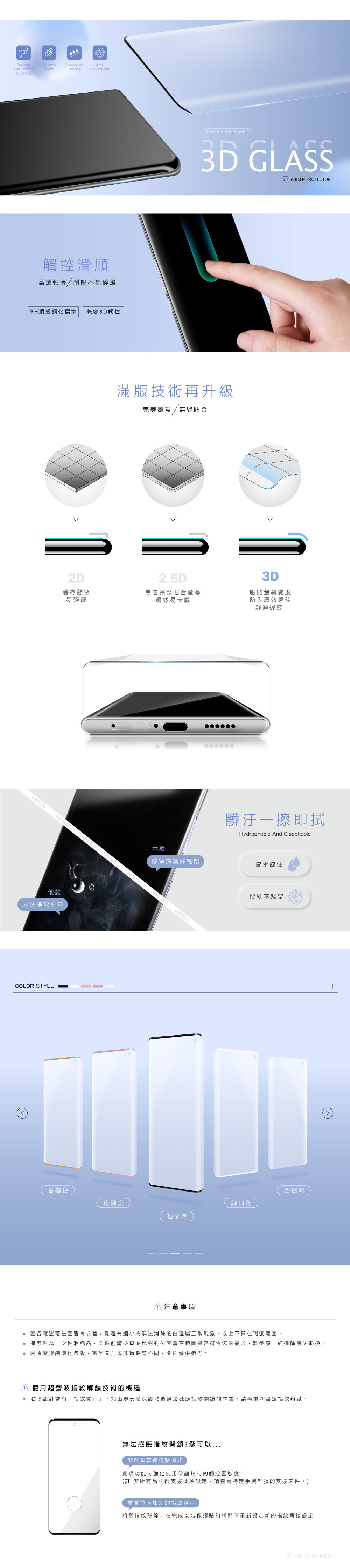 PreventThe ScreenDelicate OleophobicTouchAntiCoating FingerprintBursting觸控滑順高透輕薄/耐壓不易碎 頂級鋼化標準 兼容3D觸控BENDING COVERAGE3D GLASS滿版技術再升級完美覆蓋/無縫貼合2D邊緣懸空2.5D無法完整貼合螢幕易碎邊邊緣易卡塵versusversusversusversus他款易沾指紋髒汙COLOR STYLEversus9H SCREEN PROTECTOR3D服貼螢幕弧度防入塵效果佳舒適握感髒汙擦即拭Hydrophobic And Oleophobic本款簡單清潔好輕鬆疏水疏油versusversus指紋不殘留香檳色玫瑰金純白色極簡黑注意事項全透明 因各廠螢幕生產皆有公差,側邊有縮小或無法消除的白邊屬正常現象,以上不算在瑕疵範圍。 保護貼為次性消耗品,安裝前請檢查並比對孔位與覆蓋範圍是否符合您的需求,離型膜一經撕除無法退換。因原廠持續優化改版,實品開孔每批貨略有不同,圖片僅供參考。使用超聲波指紋解鎖技術的機種貼膜設計會有『指紋開孔』,如出現安裝保護貼後無法感應指紋開鎖的問題,請再重新設定指紋辨識。無法感應指紋開鎖?您可以...開啟螢幕保護貼模式此項功能可強化使用保護貼時的觸控靈敏度。(註:非所有品牌都支援此項設定,請查看特定手機型號的支援文件。)重置並添加新的指紋設定將舊指紋移除,在完成安裝保護貼的狀態下重新設定新的指紋解鎖設定。9H SCREEN PROTECTOR