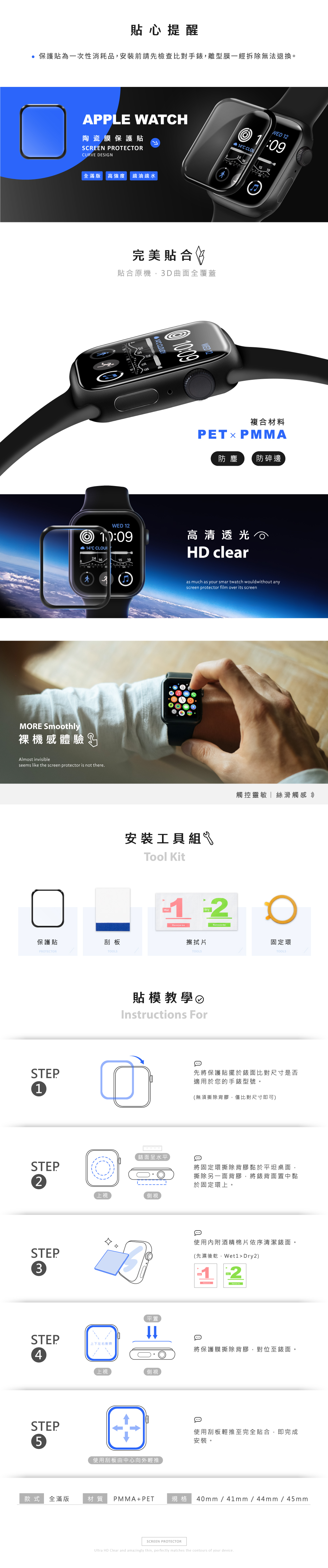 貼心提醒保護貼為一次性消耗品安裝前請先檢查比對手錶,離型膜一經拆除無法退換。WED 12陶瓷膜保護貼APPLE WATCH1:09C CLU24 16 SCREEN PROTECTORCURVE DESIGN全滿版 高強度疏油疏水完美貼合 貼合原機,3D曲面全覆蓋14C WFD12複合材料PETxPMMA防塵防碎邊WED 12 14°C CLOUI2415 19高清透光HD clearMORE Smoothly裸機感體驗Almost invisibleseems like the screen protector is not there.保護貼刮板PROTECTORSTEP1STEPTOOLSas much as your smartwatch wouldwithout anyscreen protector film over its screen安裝工具組Tool Kit觸控靈敏絲滑觸感 Dry12擦拭片TOOLS O固定環TOOLS貼模教學Instructions For錶面呈水平2上視側視STEP3STEP4STEP平置先將保護貼擺於錶面比對尺寸是否適用於您的手錶型號。(無須撕除背膠,僅比對尺寸即可)將固定環撕除背膠黏於平坦桌面,撕除另一面背膠,將錶背面置中黏於固定環上。使用內附酒精棉片依序清潔錶面。(先濕後乾,et1 Dry2)上下左右對齊將保護膜撕除背膠,對位至錶面。上視側視5使用刮板由中心向外輕推使用刮板輕推至完全貼合,即完成安裝。款式全滿版材質 PMMA+PET規格 40mm/41mm/44mm/45mmSCREEN PROTECTORUltra HD Clear and amazingly thin, perfectly matches the contours of your device.