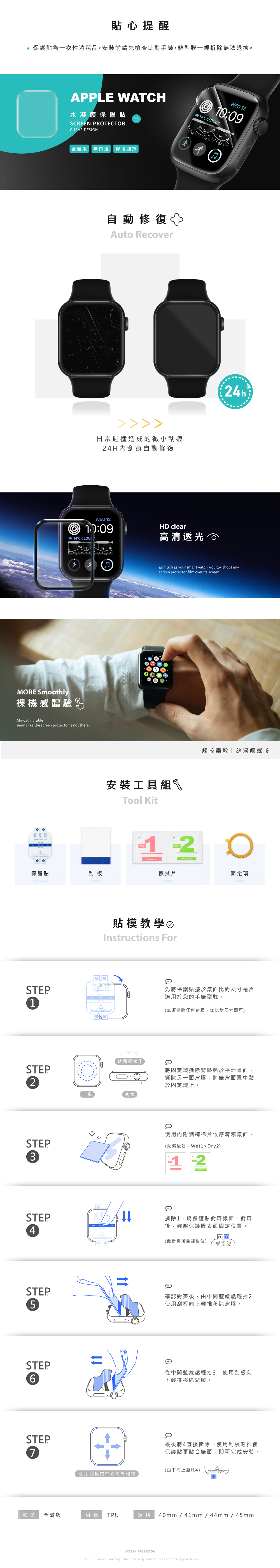 貼心提醒保護貼為一次性消耗品安裝前請先檢查比對手錶離型膜一經拆除無法退換。APPLE WATH水凝膜保護貼SCREEN PRTECTORWE 1214C CLOUDYCURVE DESIN全滿版 無白邊 修復刮痕 自動修復Auto Recover日常碰撞造成的微小刮痕24H內刮痕自動修復WED 12 10:09 14C 416MORE Smoothly裸機感體驗GAlmost invisibleseems like the screen protector is not there.保護貼刮板PROTECTORTOOLSHD clear高清透光24has much as your smart wouldwithout anyscreen protector film over its screen安裝工具組Tool Kit12Dry 擦拭片TOOLS貼模教學Instructions STEPFor  watch 1STEP觸控靈敏絲滑觸感 O固定環TOOLS先將保護貼擺於錶面比對尺寸是否適用於您的手錶型號。(無須撕除任何背膠,僅比對尺寸即可)錶面呈水平2上視側視STEP3STEP4STEP5STEP6STEP7D將固定環撕除背膠黏於平坦桌面,撕除另一面背膠,將錶背面置中黏於固定環上。使用內附酒精棉片依序清潔錶面。(先濕後乾, Dry2)2撕除1,將保護貼對齊錶面,對齊後,輕壓保護膜表面固定位置。(此步驟可重複對位) 確認對齊後,由中間藍線處輕抬2,使用刮板向上輕推移除背膠。從中間藍線處輕抬3,使用刮板向下輕推移除背膠。最後將4直接撕除,使用刮板輕推使保護貼更貼合錶面,即可完成安裝。(由下向上撕除4)使用刮板由中心向外輕推款式全滿版材質TPU規格 40mm/41mm/44mm/45mmSCREEN PROTECTORUltra HD Clear and amazingly thin, perfectly matches the contours of your device.