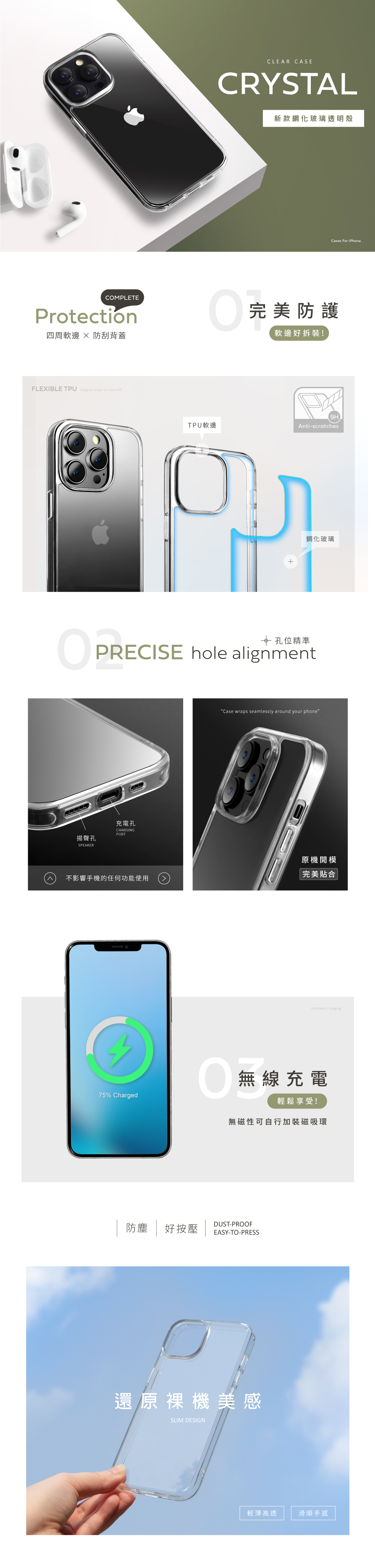 CLEAR CASECRYSTAL新款鋼化玻璃透明殼Cases For iPhoneCOMPLETEProtection四周軟  防刮背蓋完美防護軟邊好拆裝!FLEXIBLE TPU Easy to snap on and offTPU軟邊Anti-scratches鋼化玻璃 孔位精準PRECISE hole alignment揚聲孔充電孔CHARGINGPORTSPEAKERCase wraps seamlessly around your phone原機開模完美合不影響手機的任何功能使用Wireless charging無無線充電75% Charged輕鬆享受!無磁性可自行加裝磁吸環DUST-PROOF防塵好按壓 EASY-TO-PRESS還原裸機美感SLIM DESIGN輕薄高透滑順手感