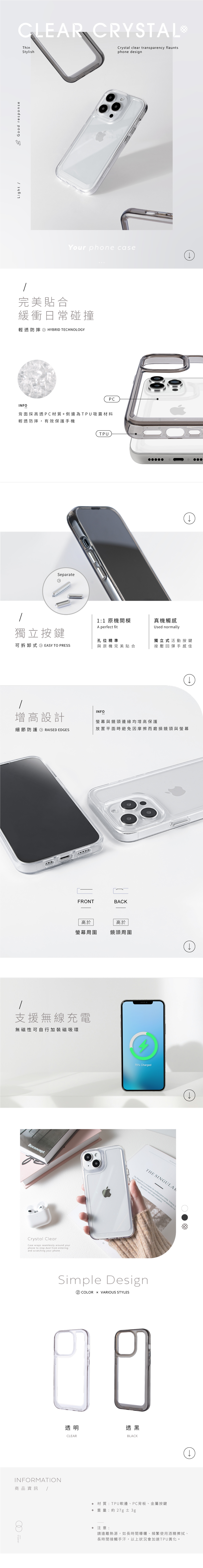 CLER CRYSTALLight A Good responseThinStylish clear transparency flauntsphone designYour phone case完美貼合緩衝日常碰撞輕透防摔 HYBRID TECHNOLOGYPCINFO背面採高透PC材質+側邊為TPU吸震材料輕透防摔,有效保護手機SeparateTPU1:1 原機開模A perfect fit真機觸感Used normally獨立按鍵孔位精準獨立式活動按鍵可拆卸式 EASY TO PRESS與原機完美貼合按壓回彈手感佳增高設計INFO螢幕與鏡頭邊緣均增高保護細節防護 RAISED EDGES放置平面時避免因摩擦而磨損鏡頭與螢幕FRONTBACK高於高於螢幕周圍鏡頭周圍支援無線充電無磁性可自行加裝磁吸環BoconceptCrystal ClearCase wraps seamlessly around yourphone to stop dust from enteringand scratching your phone75% ChargedTHE SINGULARThe Magazine is a template for multipurpose using Volume3 Andit min   repudantis et occae quaecabo Utfaccustior sunt  evenderisSimple Design② COLOR  VARIOUS STYLES9透明透黑CLEARBLACKINFORMATION商品資訊/ 材質:TPU軟邊、PC背板、金屬按鍵 重 量: 約 27g ±3gCrystal♦注意:請遠離熱源,如長時間曝曬、頻繁使用酒精擦拭、長時間接觸手汗,以上狀況會加速TPU黃化。