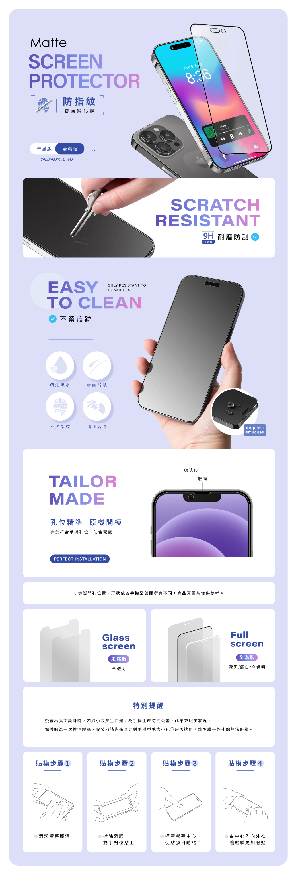 MatteSCREENPROTECTOR防指紋霧面鋼化膜Wed 58:36未滿版全滿版TEMPERED GLSSEASYHIGHLY RESISTANT TOOIL SMUDGESTO CLEAN不留痕跡疏油疏水表面滑順不沾指紋清潔容易TAILORMADE孔位精準原機開模完美符合手機孔位,貼合緊密PERFECT INSTALLATIONA SCRATCHRESISTANT|9H 耐磨防刮HARDNESS鏡頭孔聽筒※實際開孔位置、形狀依各手機型號而所有不同,商品頁圖片僅供參考。Glassscreen未滿版全透明 AgainstsmudgesFullscreen全滿版霧黑/霧白/全透明特別提醒-螢幕為弧面設計時,如縮小或產生白邊,為手機生產時的公差,此不算瑕疵狀況。-保護貼為一次性消耗品,安裝前請先檢查比對手機型號大小孔位是否適用,離型膜一經撕除無法退換。貼模步驟1貼模步驟2貼模步驟3貼模步驟4清潔螢幕髒污撕除背膠輕壓螢幕中心雙手對位貼上使貼膜自動貼合由中心向外推讓貼膜更加服貼