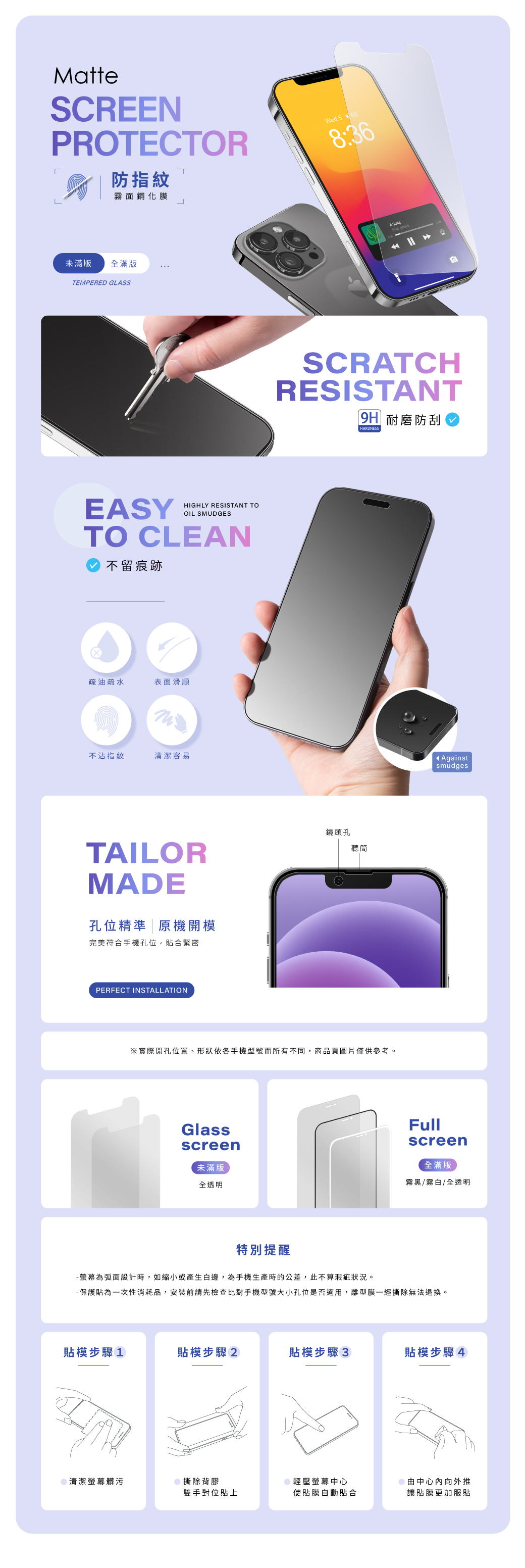 MatteSCREENPROTECTOR防指紋霧面鋼化膜Wed 5608:36未滿版全滿版TEMPERED GLSSEASYHIGHLY RESISTANT TOOIL SMUDGESTO CLEAN不留痕跡疏油疏水表面滑順不沾指紋清潔容易TAILORMADE孔位精準原機開模完美符合手機孔位,貼合緊密PERFECT INSTALLATIONA SCRATCHRESISTANT|9H 耐磨防刮HARDNESS鏡頭孔聽筒※實際開孔位置、形狀依各手機型號而所有不同,商品頁圖片僅供參考。Glassscreen未滿版全透明 AgainstsmudgesFullscreen全滿版霧黑/霧白/全透明特別提醒-螢幕為弧面設計時,如縮小或產生白邊,為手機生產時的公差,此不算瑕疵狀況。-保護貼為一次性消耗品,安裝前請先檢查比對手機型號大小孔位是否適用,離型膜一經撕除無法退換。貼模步驟1貼模步驟2貼模步驟3貼模步驟4清潔螢幕髒污撕除背膠輕壓螢幕中心雙手對位貼上使貼膜自動貼合由中心向外推讓貼膜更加服貼