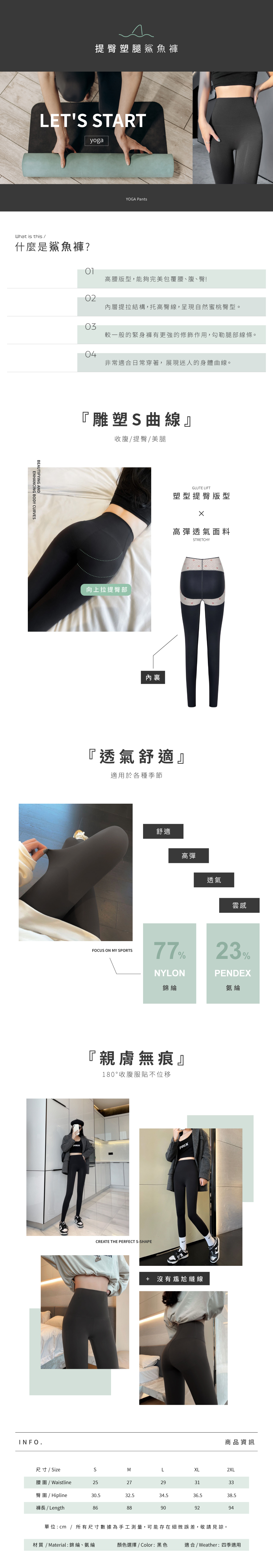 提臀塑腿鯊魚褲LET STARTyogaWhat is this /什麼是鯊魚褲?BEAUTIFYING ANDENHANCING BODY CURVESINFO.YOGA Pants高腰版型,能夠完美包覆腰、腹、臀!02層提拉結構,托高臀線,呈現自然蜜桃臀型。03較一般的緊身褲有更強的修飾作用,勾勒腿部線條。04非常適合日常穿著,展現迷人的身體曲線。『雕塑S曲線』收腹/提臀/美腿向上拉提臀部PRIX內GLUTE LIFT塑型提臀版型高彈透氣面料STRETCHY『透氣舒適』適用於各種季節舒適高彈透氣雲感FOCUS ON MY SPORTS77%NYLON錦綸23%PENDEX氨綸『親膚無痕』180°收腹服貼不位移CREATE THE PERFECT S-SHAPEPRIX+ 沒有尷尬縫線商品資訊尺寸/ SizeSMLXL2XL腰圍/ Waistline2527293133臀圍/ Hipline30.532.534.536.538.5褲長 / Length8688909294單位:cm / 所有尺寸數據為手工測量,可能存在細微誤差,敬請見諒。材質 / Material: 錦綸、氨綸顏色選擇 / Color:黑色適合 / Weather:四季適用