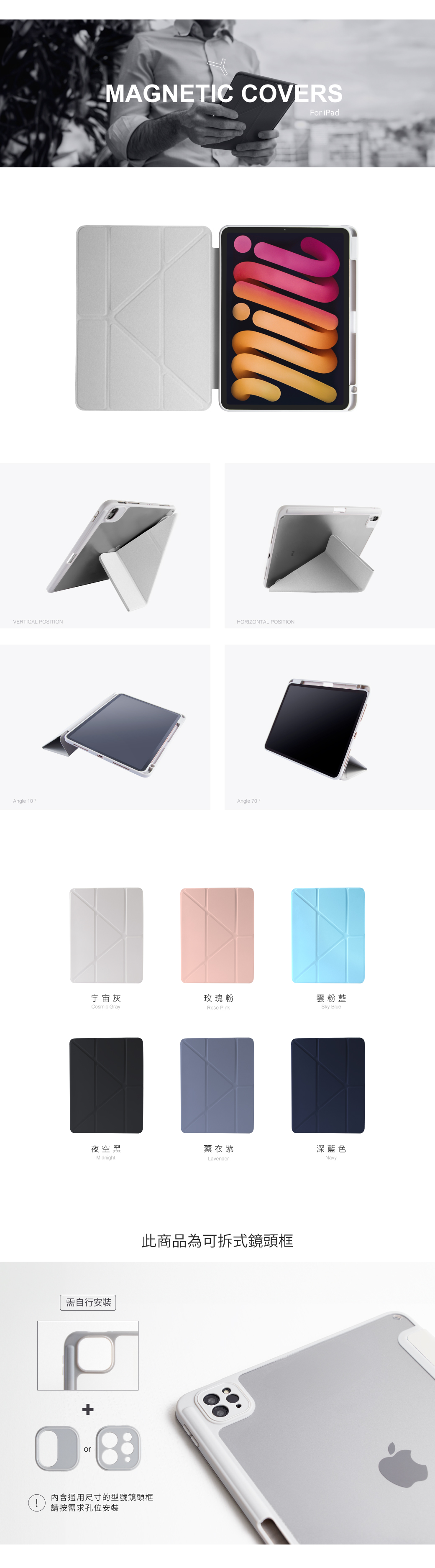 MAGNETIC COVERSFor iPadVERTICAL POSITIONHORIZONTAL POSITIONAngle 10Angle 70。宇宙灰玫瑰粉雲粉藍Cosmic GrayRose PinkSky Blue夜空黑薰衣紫深藍色MidnightLavenderNavy需自行安裝+or此商品為可拆式鏡頭框內含通用尺寸的型號鏡頭框!請按需求孔位安裝