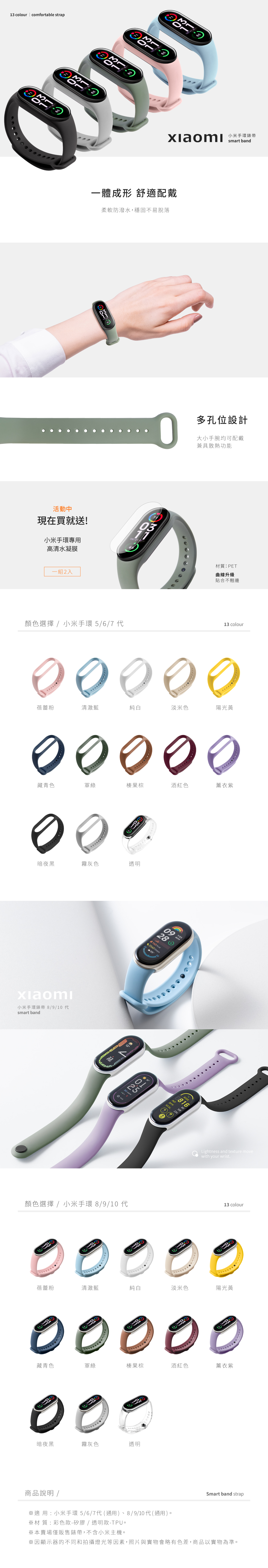 13 colour | comfortable strap 手環錶帶smart band 6/7活動中現在買就送!小米手環專用高清水凝膜一體成形 舒適配戴柔軟防潑水,穩固不易脫落0多孔位設計大小手腕均可配戴兼具散熱功能一組2入材質:PET曲線升級貼合不翹邊顏色選擇 /13 colour蓓蕾粉清澈藍純白淡米色陽光黃藏青色軍綠榛果棕酒紅色薰衣紫暗夜黑霧灰色 商品說明 /適用:小米手環6/7材質:彩色款-矽膠/透明款-TPU。※本賣場僅販售錶帶,不含小米主機。透明Smart band strap※因顯示器的不同和拍攝燈光等因素,照片與實物會略有色差,商品以實物為準。