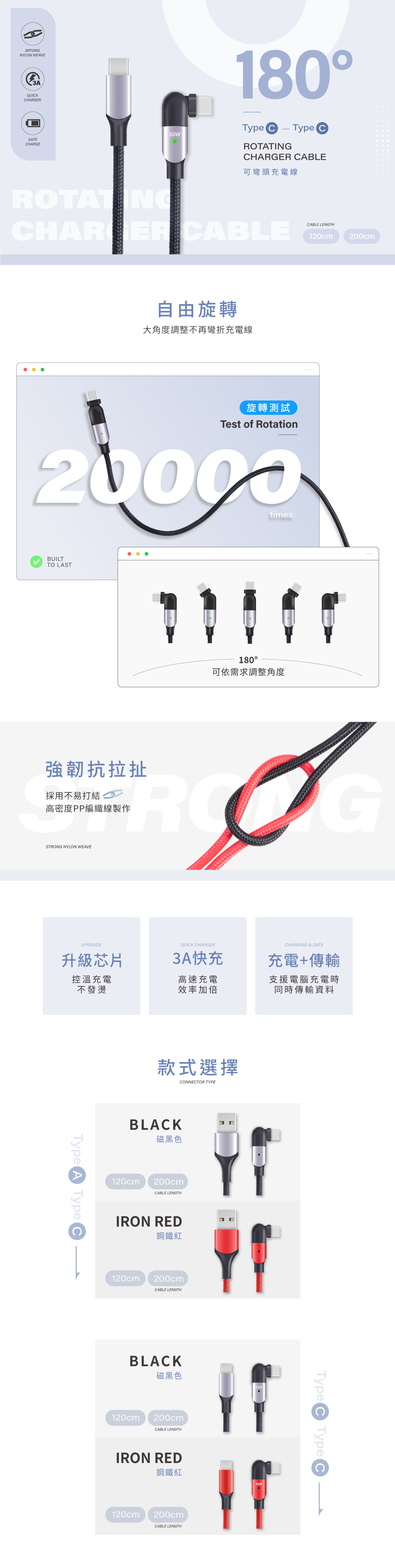 SATONGNYLON WEAVEQUIKHARGERSAFECHARGE180Type C-Type C CABLE可彎頭充電線ROTATINGCHARGER CABLE自由旋轉大角度調整不再彎折充電線CABLE LENGTH120cm200cm旋轉測試Test of Rotation20000timesBUILTTO LAST180可依需求調整角度強韌抗拉扯採用不易打結 高密度PP編織線製作RGSTRONG NYLON WEAVEUPGRADEQUICK CHARGER升級芯片3A快充控溫充電不發燙高速充電效率加倍CHARGING & DATA充電+傳輸支援電腦充電時同時傳輸資料Type A Type C款式選擇CONNECTOR TYPEBLACK磁黑色120cm200cmCABLE LENGTHIRON RED鋼鐵紅120cm200cmCABLE LENGTHBLACK磁黑色120cm200cmCABLE LENGTHIRON RED鋼鐵紅120cm200cmCABLE LENGTHType C Type C