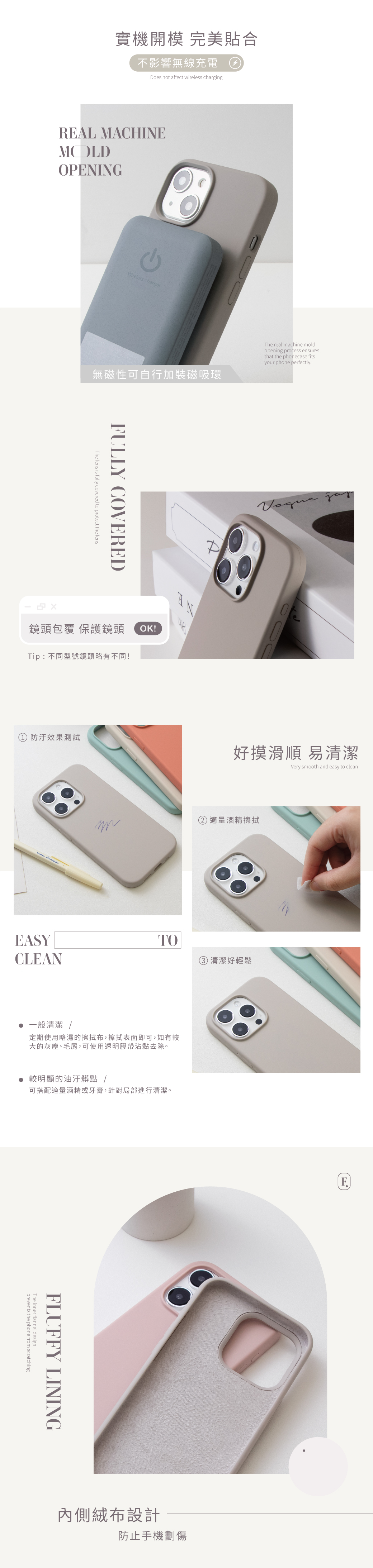 實機開模 完美貼合不影響無線充電oes not affect wireless chargingRAL MACHINEMOLDOPENINGWireless charger無磁性可自行加裝磁吸環The lens is fully covered to protect the lensFULLY COVERED鏡頭包覆 保護鏡頭 OK!Tip: 不同型號鏡頭略有不同!The real achine moldopening process ensuresthat the phonecase fitsyour phone perfectlyD 防汙效果測試好摸滑順 易清潔Very smooth and easy to clean EASYCLEANm酒精擦拭TO清潔好輕鬆一般清潔 /定期使用略濕的擦拭布,擦拭表面即可,如有較大的灰塵、毛屑,可使用透明膠帶沾黏去除。較明顯的油汙髒點/可搭配適量酒精或牙膏,針對局部進行清潔。FLUFFY LININGprevents the phone from scratchingThe inner flannel design內側絨布設計防止手機劃傷E