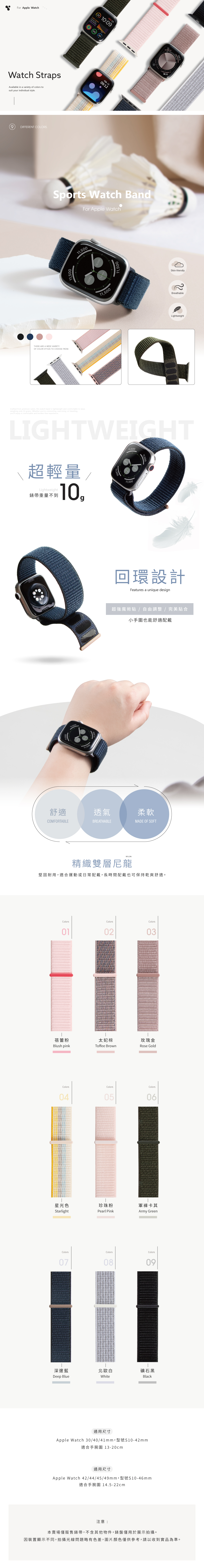 For Apple WatchWatch StrapsAvailable in a variety of colors tosuit your individual styleDFFERENT COLORSTHERE ARE A WIDE VARIETYVEN 23 10:09   FEB. 13.09:12Sports Watch BandFor Apple WatchOF COLOR STYLES TO CHOOSE FROM.11500Crafted from premium nylon this watch band is lightweight and comfortable to wearweighing only 10 grams. Whether youre commuting, exercising, or traveling.youll enjoy a comfortable and burden-free experience.11,500100%10.00011,50011,50099 BEWOLKSkin-friendlyBreathableLightweightLIGHTWEIGHT超輕量/Lightweight錶帶重量不到10,11,50011,50011,50011,500回環設計Features a unique design超強魔術貼 / 自由調整 / 完美貼合小手圍也能舒適配戴舒適透氣柔軟COMFORTABLEBREATHABLEMADE OF SOFTNYLON精織雙層尼龍堅固耐用,適合運動或日常配戴,長時間配戴也可保持乾爽舒適。ColorsColorsColors030102I蓓蕾粉太妃棕玫瑰金Blush pinkToffee BrownRose GoldColorsColorsColors040506星光色珍珠粉StarlightPearl PinkColors軍褲卡其Army GreenColorsColors0708深邃藍北歐白Deep BlueWhite通用尺寸Apple Watch 30/40/41mm適合手腕圍 13-20cm通用尺寸Apple Watch42/44/45/49mm適合手腕圍 14.5-22cm注意:09礦石黑Black本賣場僅販售錶帶,不含其他物件,錶盤僅用於展示拍攝。因裝置顯示不同,拍攝光線問題略有色差,圖片顏色僅供參考,請以收到實品為準。