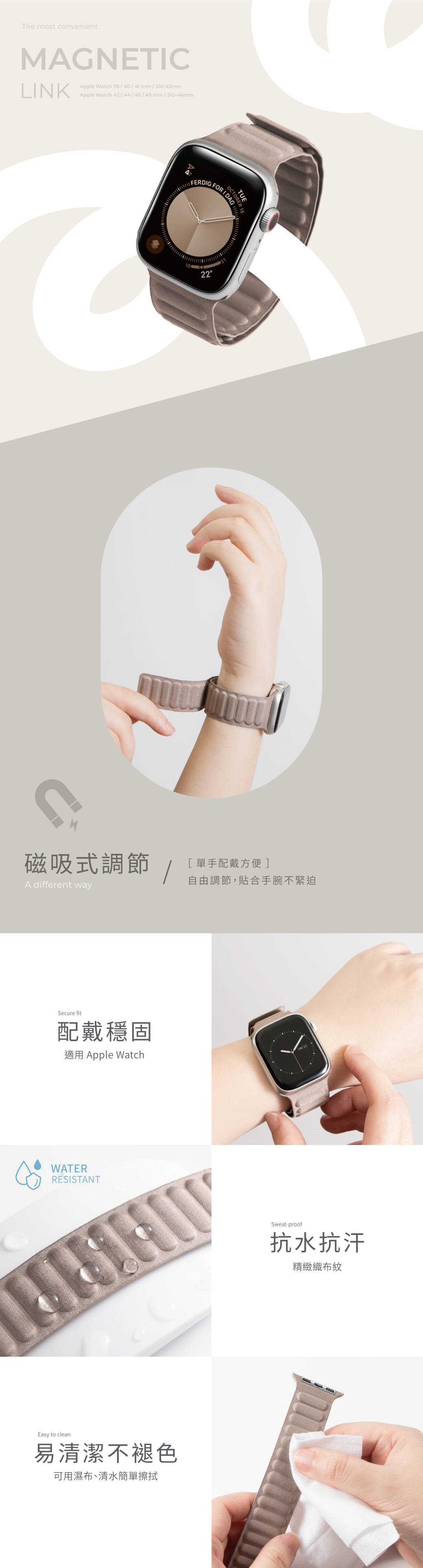 The most convenientMAGNETCLINKApple Watch 384041 mm / S10-42mmApple Watch 42/44/45/49mm/ FERDIGTUFFOR  I18-15磁吸式調節/[單手配戴方便]自由調節,貼合手腕不緊迫A different waySecure fit配戴穩固適用 Apple WatchWATERRESISTANTEasy to clean易清潔不褪色可用濕布、清水簡單擦拭Sweat-proof抗水抗汗精緻織布紋