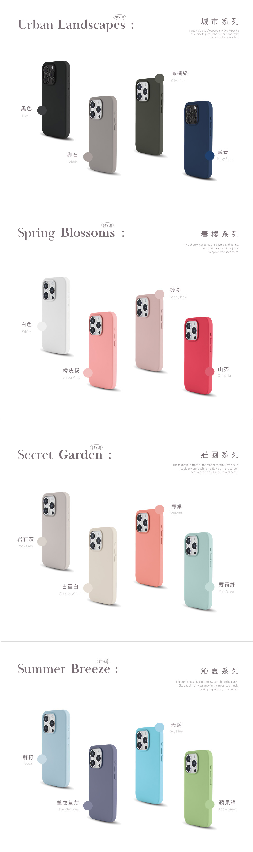 STYLEUrban Landscapes黑色Black橄欖綠Olive Green城市系列A city is a place of opportunity, where peoplecan come to pursue their dreams and makea better life for themselves卵石Pebble藏青Navy Blue(STYLE)Spring Blossoms 春櫻系列The cherry blossoms are a symbol of springand their beauty brings joy toeveryone who sees them白色White砂粉Sandy Pink橡皮粉Eraser Pink山茶Camellia(STYLE)Secret Garden :莊園系列The fountain in front of the manor continuesto spoutits clear waters, while the flowers in the gardenperfume the air with their sweet scent岩石灰Rock Grey海棠Begonia古董白Antique White薄荷綠Mint Green(STYLESummer Breeze :沁夏系列The sun hangs high in the sky, scorching the earthCicadas chirp incessantly in the trees, seeminglyplaying a symphony of summer蘇打Soda天藍Sky Blue薰衣草灰Lavender Grey蘋果綠Apple Green