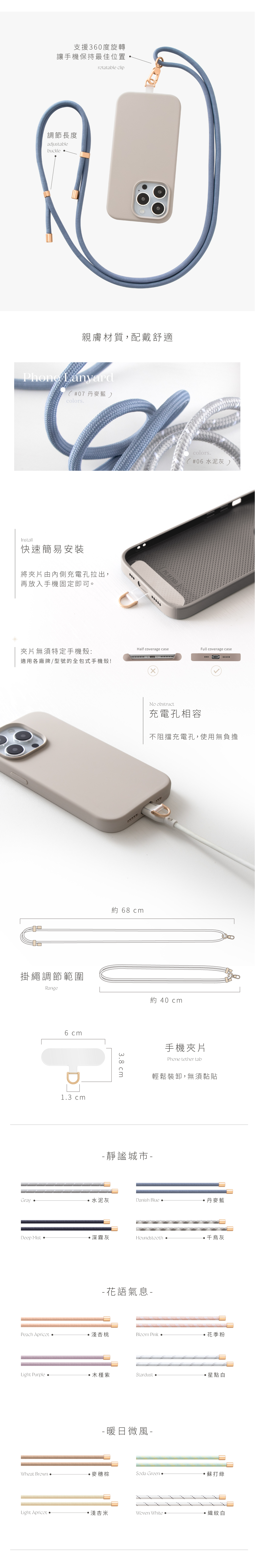 支援360度旋轉讓手機保持最佳位置調節長度adjustablebucklerotatable clip親膚材質,配戴舒適 Lanyard(#07 丹麥藍colorsInstall快速簡易安裝將夾片由內側充電孔拉出,再放入手機固定即可。PG 14 PRO་་་་་colors#06 水泥灰 )夾片無須特定手機殼:Half coverage caseFull coverage case適用各廠牌/型號的全包式手機殼!No obstruct充電孔相容不阻擋充電孔,使用無負擔約 68 cm掛繩調節範圍Range約 40 cmGrayDeep Mist 6 cm13 cm38 cm手機夾片Phone tether tab輕鬆裝卸,無須黏貼靜謐城市 水泥灰Danish Blue 丹麥藍深霧灰Houndstooth 千灰- 花語氣息-Peach Apricot 淺杏桃Bloom Pink.花季粉Light Purple 木槿紫Stardust 星點白- 暖日微風-Wheat Brown.麥穗棕Soda Green.蘇打綠Light Apricot ·淺杏米Woven White.·織紋白
