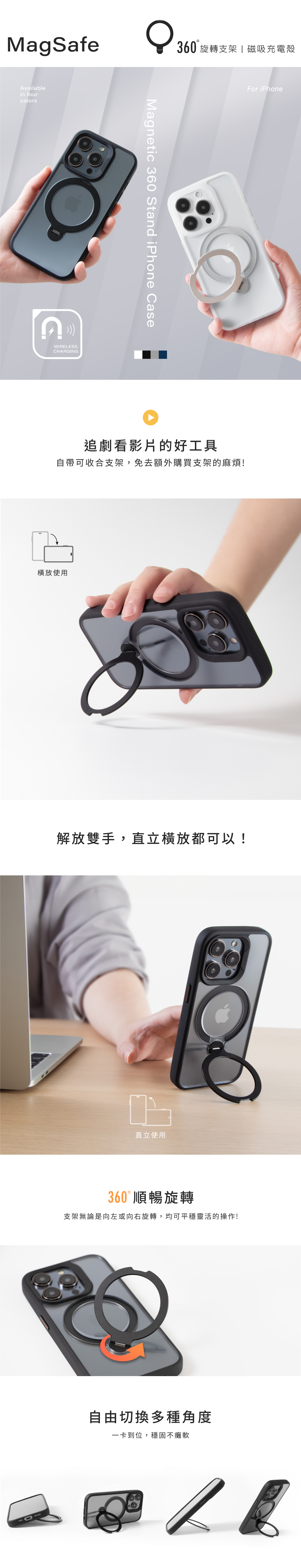 MagSafeAvailablein fourcolorsWIRELESSCHARGING360旋轉支架磁吸充電殼Magnetic 360 Stand iPhone CaseFor iPhone追劇看影片的好工具自帶可收合支架,免去額外購買支架的麻煩!使用解放雙手,直立橫放都可以!直立使用360° 順暢旋轉支架無論是向左或向右旋轉,均可平穩靈活的操作!自由切換多種角度一卡到位,穩固不癱軟