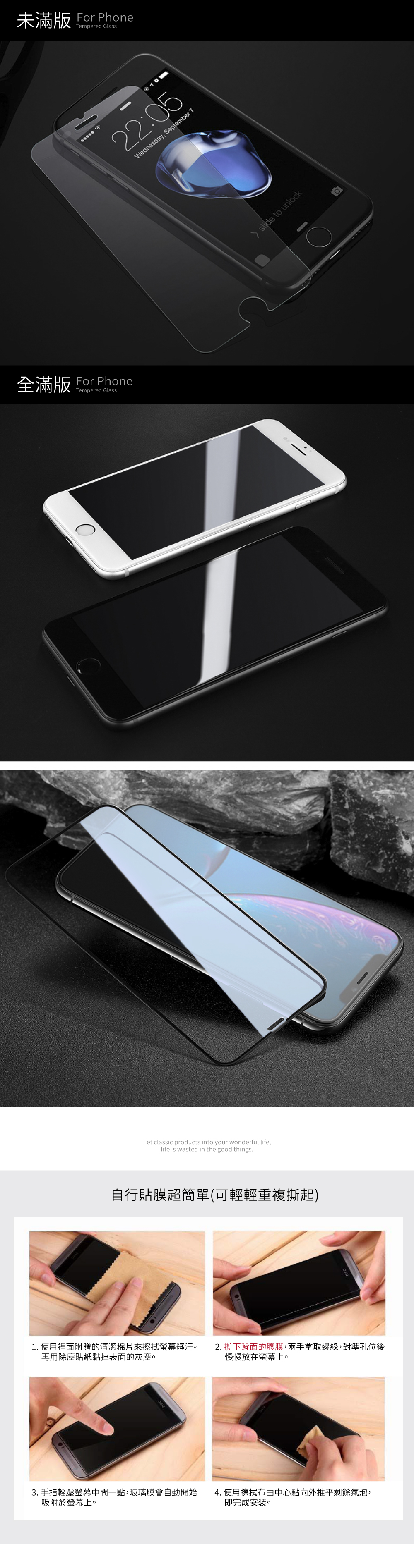 未滿版 For PhoneTempered Glass全滿版 For PhoneTempered Glass3D曲面版 For PhoneTempered Glass3D曲面圓弧邊緣更服貼,手感更滑順22:05Wednesday, September 7slide to unlock3D曲面  一般鋼化膜較圓滑!Let classic products into your wonderful life,life is wasted in the good things.自行貼膜超簡單(可輕輕重複撕起)1. 使用裡面附贈的清潔棉片來擦拭螢幕髒汙再用除塵貼紙黏掉表面的灰塵。2. 撕下背面的膠膜,兩手拿取邊緣,對準孔位後慢慢放在螢幕上。3. 手指輕壓螢幕中間一點,玻璃膜會自動開始吸附於螢幕上。4. 使用擦拭布由中心點向外推平剩餘氣泡,即完成安裝。無導角
