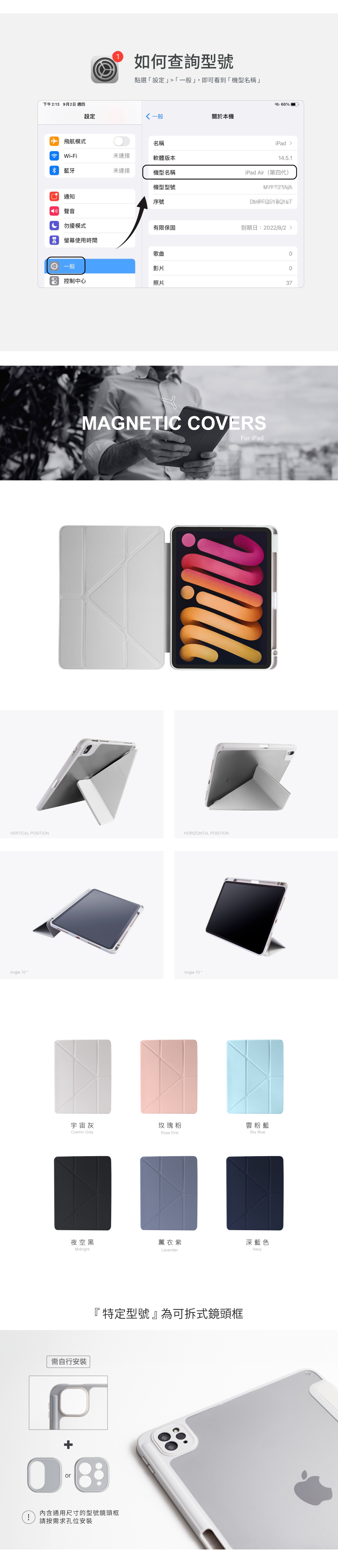 MAGNETIC COVERSFor iPadVERTICAL POSITIONHORIZONTAL POSITIONAngle 10Angle 70。宇宙灰玫瑰粉雲粉藍Cosmic GrayRose PinkSky Blue夜空黑薰衣紫深藍色MidnightLavenderNavy需自行安裝+or此商品為可拆式鏡頭框內含通用尺寸的型號鏡頭框!請按需求孔位安裝