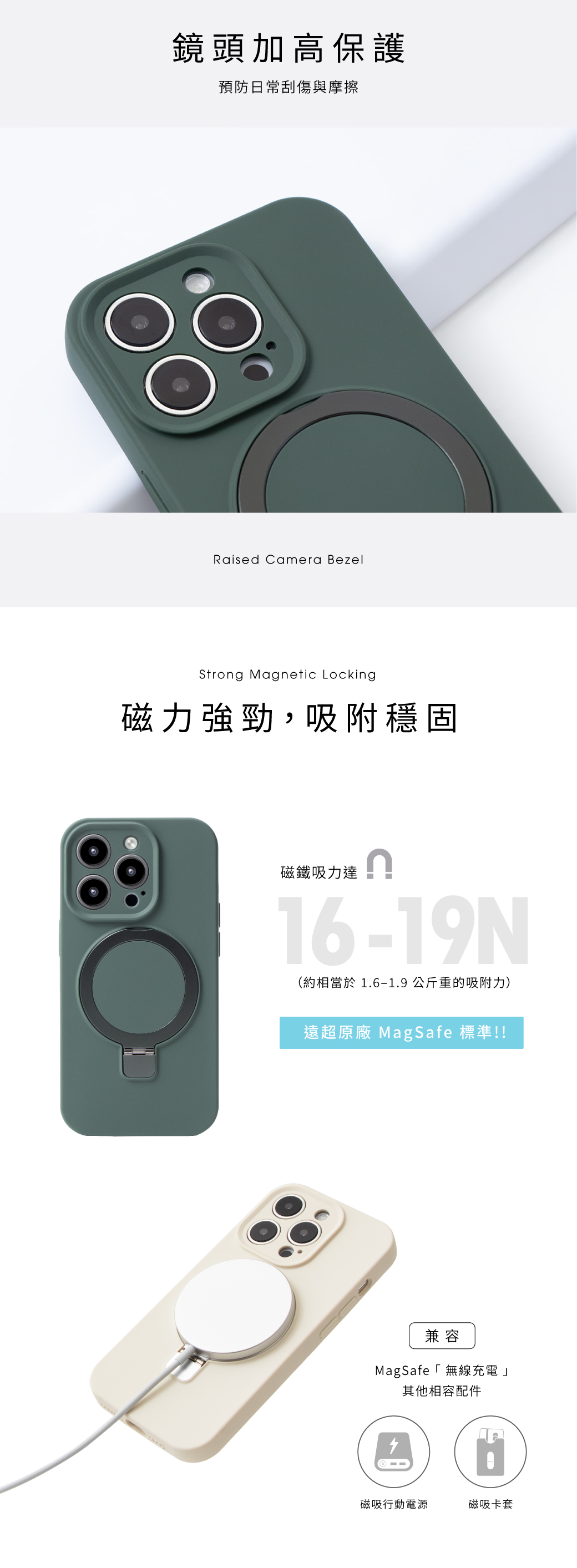 鏡頭加高保護預防日常刮傷與摩擦Raised Camera BezelStrong Magnetic Locking磁力強勁,吸附穩固磁鐵吸力達16-19N(約相當於 1.6-1.9公斤重的吸附力)遠超原廠 MagSafe 標準!!兼容MagSafe「無線充電」其他相容配件磁吸行動電源磁吸卡套