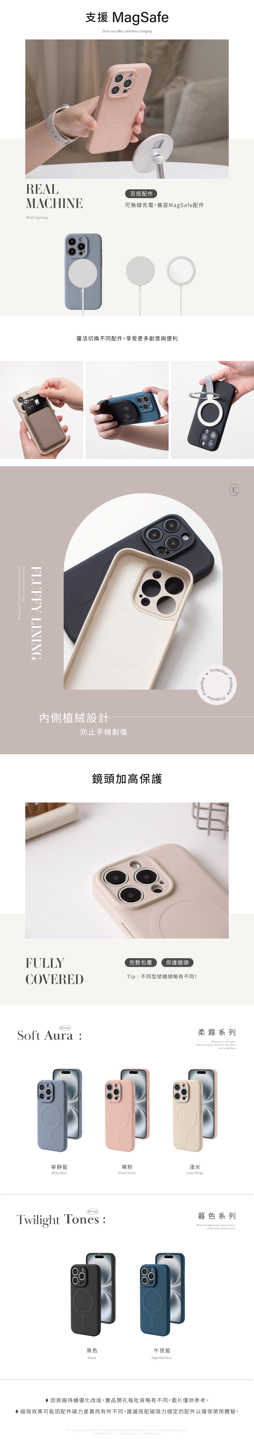 MagSafeDoes not affect wireless chargingREAL超強磁吸百搭配件MACHINE可無線充電兼容MagSafe配件Mold OpeningHSBCFLUFFY LININGprevents the phone from scratchingThe inner flannel design靈活切換不同配件,享受更多創意與便利內側植絨設計防止手機劃傷FULLYCOVERED(STYLESoft Aura鏡頭加高保護Protective完整包覆保護鏡頭Tip:不同型號鏡頭略有不同!ProtectiveProtective柔霧系列Wrapped in soft light,where everyday moments feel warmand weightless裸粉淺米Linen Beige寧靜藍Misty BlueBlush Nude(STYLE)Twilight Tones:黑色Black午夜藍Nightfall Blue暮色系列When the light fades, style remains.Let the dusk speak for you.