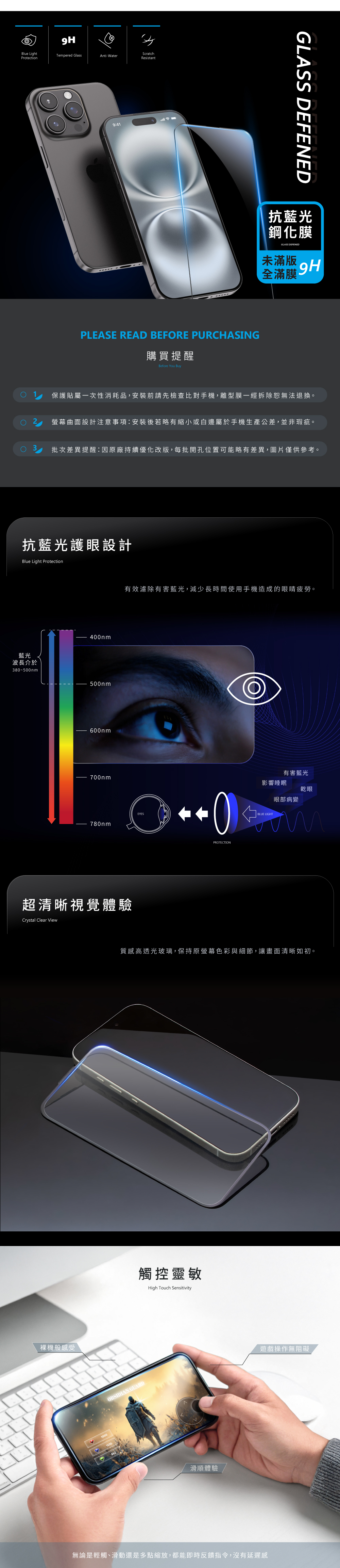 Blue LightProtectionTepered GlassScratchAnti-WaterResistant9:41PLEASE READ BEFORE PURHASING購買提醒Before You BuyGLASS DEFENED抗藍光鋼化膜GLASS DEFENED未滿版9H全滿膜C保護貼屬一次性消耗品,安裝前請先檢查比對手機,離型膜一經拆除恕無法退換。螢幕曲面設計注意事項:安裝後若略有縮小或白邊屬於手機生產公差,並非瑕疵。批次差異提醒:因原廠持續優化改版,每批開孔位置可能略有差異,圖片僅供參考。抗藍光護眼設計Blue Light Protection藍光波長介於38~500nm400nm500nm600nm700nm有效濾除有害藍光,減少長時間使用手機造成的眼睛疲勞。780nm超清晰視覺體驗Crystal Clear View裸機般感受10000影響睡眠BLUE LIGHT有害藍光眼部病變亁眼mPROTECTION質感高透光玻璃,保持原螢幕色彩與細節,讓畫面清晰如初。觸控靈敏High Touch SensitivityOBSIDIAN GUARD1630滑順體驗遊戲操作無阻礙無論是輕觸、滑動還是多點縮放,都能即時反饋指令,沒有延遲感