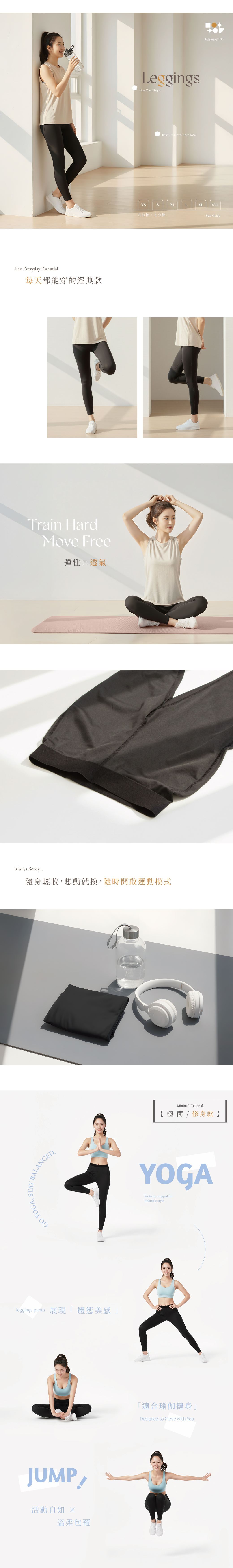 GO YOGA, STAY BALANCEDThe Eveyday Essential每天都能穿的經典款LeggingsOwn Your ShapeReady to Move? Shop Now   九分褲七分褲Size Guider Train HardMove Free彈性透氣Always Ready隨身輕收,想動就換,隨時開啟運動模式Minimal, Tailored【極簡 / 修身款】YOGAPerfectly cropped forEffortless styleleggings pants 展現「體態美感JUMP活動自如 溫柔包覆「適合瑜伽健身」Designed to Move with Youleggings pants