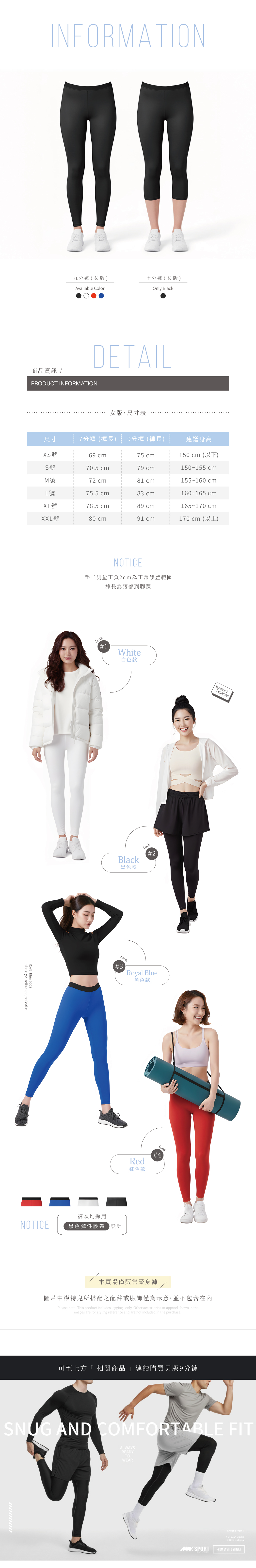 INORMATION九分褲女版)七分褲 女版)Available ColorOnly BlackDTAIL商品資訊 /PRODUCT INFORMATION女版 尺寸表尺寸7分褲(褲長) 9分褲(褲長)建議身高XS號69 75 cm150 cm (F)S號705 cm79 cm150 155 cmM號72 cm81 cm155 160 cmL號75.5 cm83 cm160 165 cmXL號78.5 cm89 cm165 170 cmXXL號80 cm91 cm170 cm (E)NOTICE手工測量正負2cm為正常誤差範圍褲長為腰部到腳踝Royal Blueaddsa bold yet refined pop of color.Look#1White白色款WorkoutLeggingsBlack黑色款Look#2Look#3Royal Blue藍色款NOTICE褲頭均採用黑色彈性腰帶設計KEEP MOVINGLook#4Red紅色款本賣場僅販售緊身褲圖片中模特兒所搭配之配件或服飾僅為示意,並不包含在內Please note: This product includes leggings only. Other accessories or apparel shown in theimages are for styling reference and are not included in the purchase.ESSENTIAL GEARFLEXYOURLIMITS & STRENGTH 可至上方「 相關商品 」連結購買男版9分褲