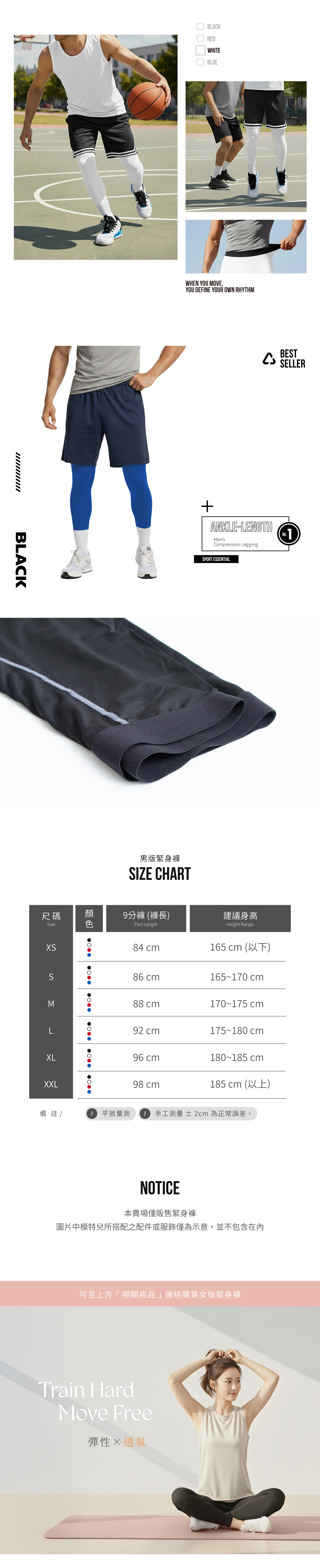BLACK尺碼ize   BLACKREDWHITEBLUEWHEN YOU MOVE,YOU DEFINE YOUR OWN RHYTHMBESTSELLERANKLE-LENGTHMensCompression LeggingSPORT ESSENTIAL男版緊身褲SIZE CHART顏分褲 褲長建議身高色Pant LengthHeight Range84 165  ()S86 cm165170 cmM88 cm170175 cmL92 cm175180 cmXL96 cm180185 cmXXL98 cm185 cm ()備註 /9 放量測! 手工測量 ± 2cm為正常誤差。NOTICE本賣場僅販售緊身褲圖片中模特兒所搭配之配件或服飾僅為示意,並不包含在內可至上方「相關商品」連結購買女版緊身褲Train HardMove Free彈性透氣