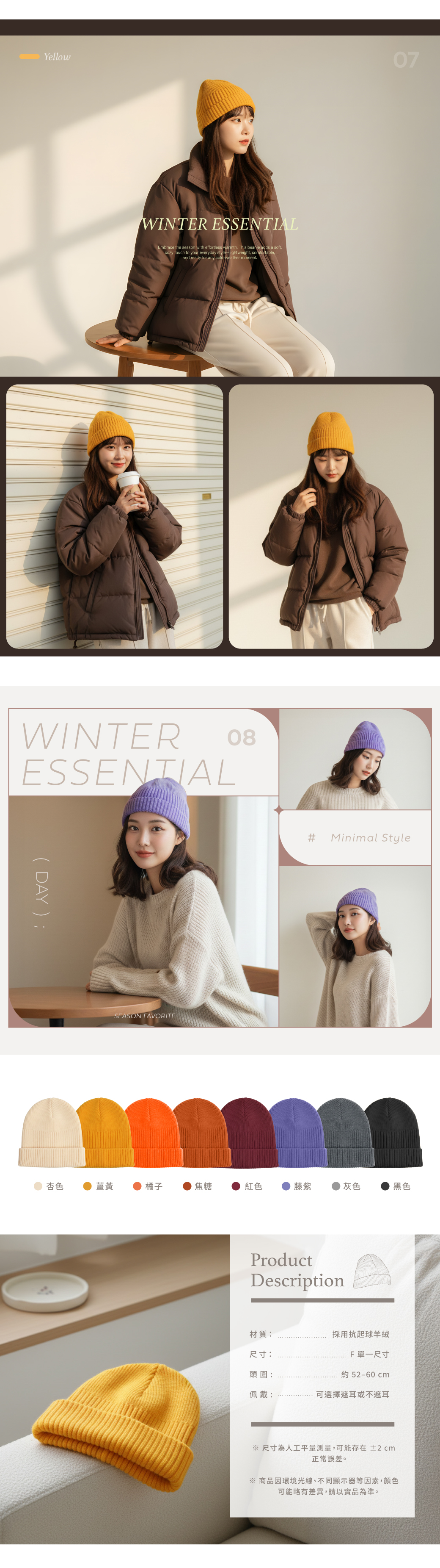 YellowWINTER ESSENTIALEmbrace the season with effortless warmth This beanie adds a soft cozy touch to your everyday stylelightweight, comfortable,and ready for any cold-weather moment.WINTERESSENTIAL08( DAY );SEASON FAVORITE07#Minimal Style杏色薑黃橘子焦糖紅色藤紫灰色黑色ProductDescription材質:尺寸:採用抗起球羊絨頭圍:F 單一尺寸約52-60cm佩戴:可選擇遮耳或不遮耳 尺寸為人工平量測量,可能存在 ±2cm正常誤差。※ 商品因環境光線、不同顯示器等因素,顏色可能略有差異,請以實品為準。